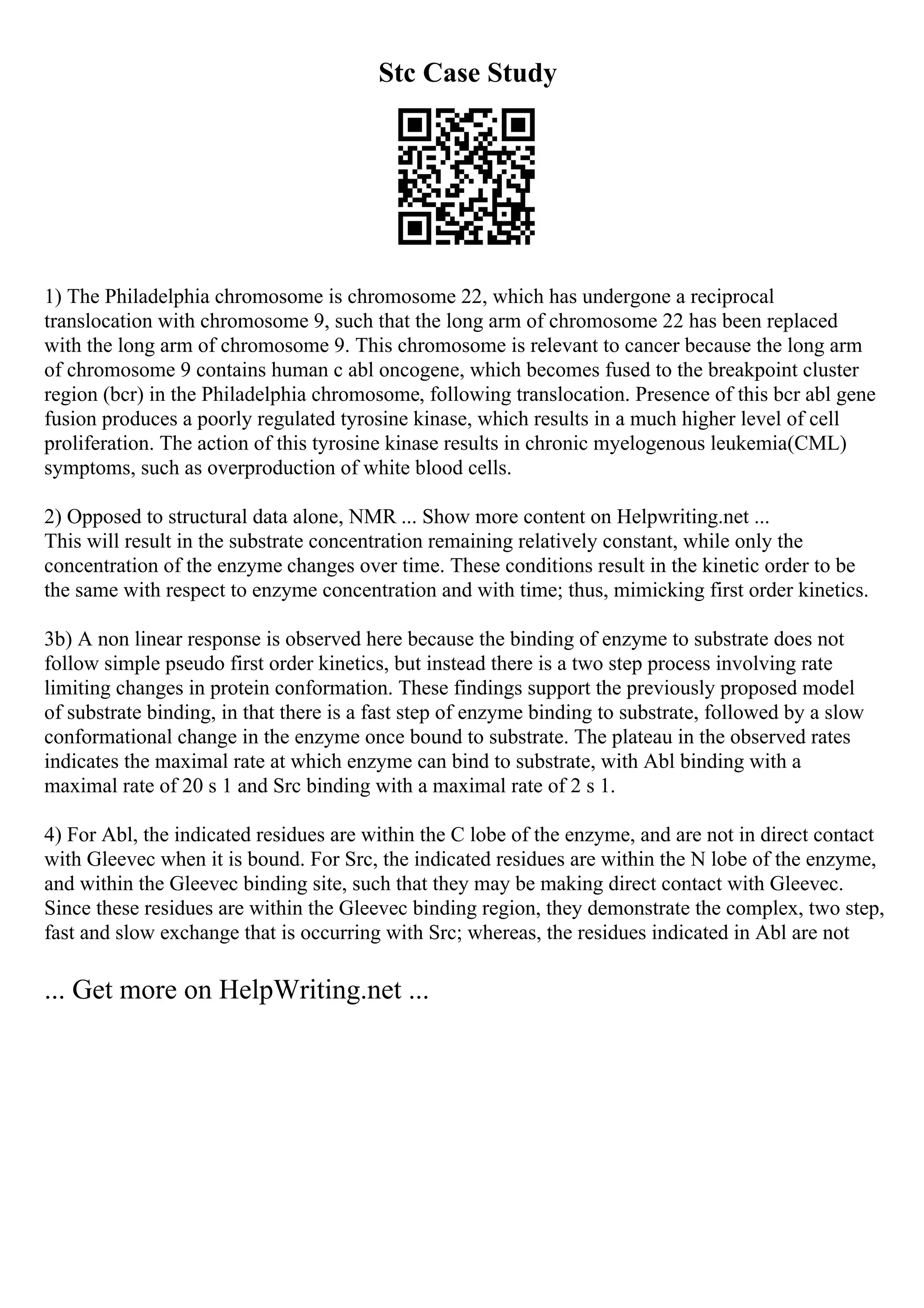 Stc Case Study
1) The Philadelphia chromosome is chromosome 22, which has undergone a reciprocal
translocation with chromosome 9, such that the long arm of chromosome 22 has been replaced
with the long arm of chromosome 9. This chromosome is relevant to cancer because the long arm
of chromosome 9 contains human c abl oncogene, which becomes fused to the breakpoint cluster
region (bcr) in the Philadelphia chromosome, following translocation. Presence of this bcr abl gene
fusion produces a poorly regulated tyrosine kinase, which results in a much higher level of cell
proliferation. The action of this tyrosine kinase results in chronic myelogenous leukemia(CML)
symptoms, such as overproduction of white blood cells.
2) Opposed to structural data alone, NMR ... Show more content on Helpwriting.net ...
This will result in the substrate concentration remaining relatively constant, while only the
concentration of the enzyme changes over time. These conditions result in the kinetic order to be
the same with respect to enzyme concentration and with time; thus, mimicking first order kinetics.
3b) A non linear response is observed here because the binding of enzyme to substrate does not
follow simple pseudo first order kinetics, but instead there is a two step process involving rate
limiting changes in protein conformation. These findings support the previously proposed model
of substrate binding, in that there is a fast step of enzyme binding to substrate, followed by a slow
conformational change in the enzyme once bound to substrate. The plateau in the observed rates
indicates the maximal rate at which enzyme can bind to substrate, with Abl binding with a
maximal rate of 20 s 1 and Src binding with a maximal rate of 2 s 1.
4) For Abl, the indicated residues are within the C lobe of the enzyme, and are not in direct contact
with Gleevec when it is bound. For Src, the indicated residues are within the N lobe of the enzyme,
and within the Gleevec binding site, such that they may be making direct contact with Gleevec.
Since these residues are within the Gleevec binding region, they demonstrate the complex, two step,
fast and slow exchange that is occurring with Src; whereas, the residues indicated in Abl are not
... Get more on HelpWriting.net ...
 