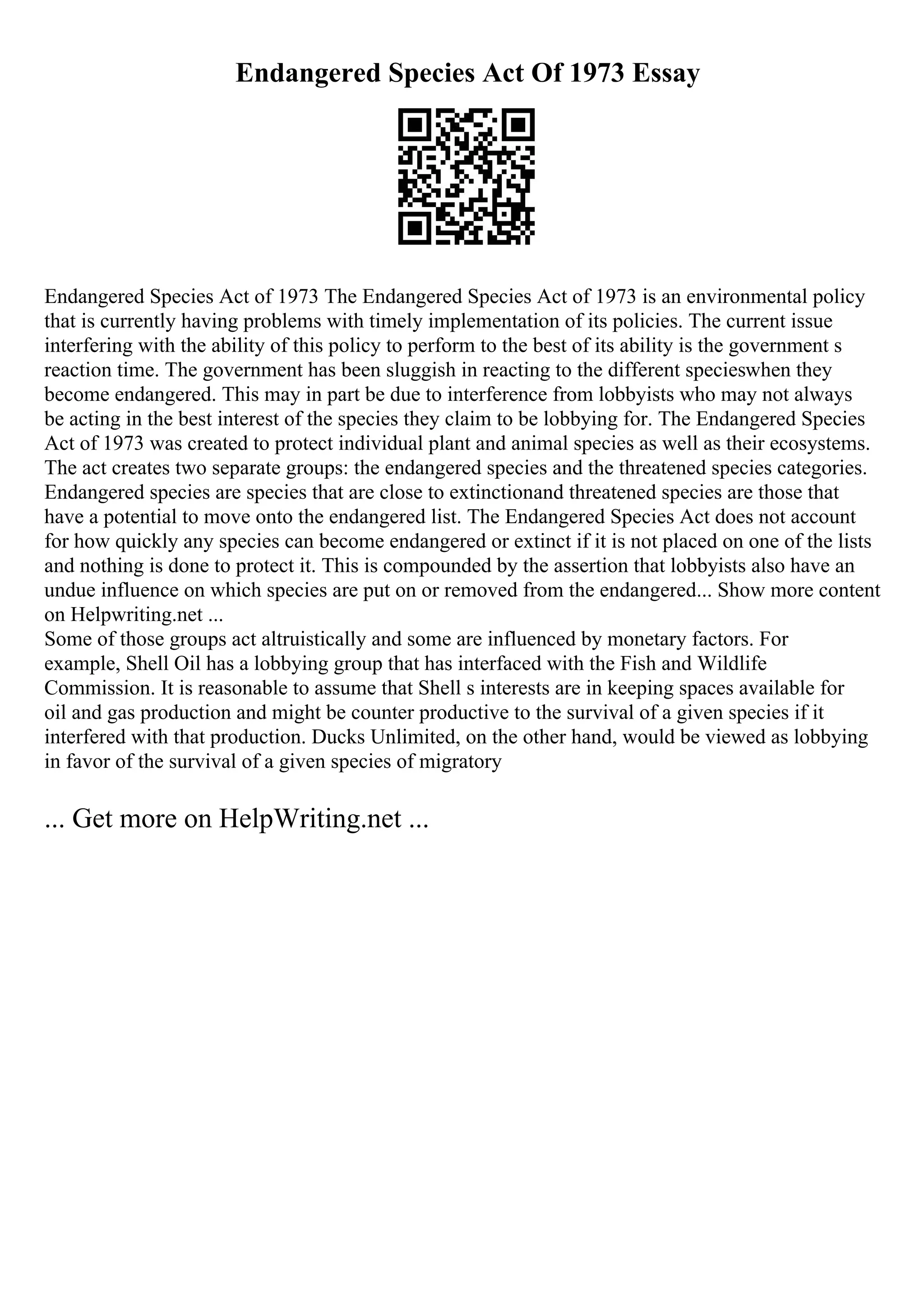 Endangered Species Act Of 1973 Essay
Endangered Species Act of 1973 The Endangered Species Act of 1973 is an environmental policy
that is currently having problems with timely implementation of its policies. The current issue
interfering with the ability of this policy to perform to the best of its ability is the government s
reaction time. The government has been sluggish in reacting to the different specieswhen they
become endangered. This may in part be due to interference from lobbyists who may not always
be acting in the best interest of the species they claim to be lobbying for. The Endangered Species
Act of 1973 was created to protect individual plant and animal species as well as their ecosystems.
The act creates two separate groups: the endangered species and the threatened species categories.
Endangered species are species that are close to extinctionand threatened species are those that
have a potential to move onto the endangered list. The Endangered Species Act does not account
for how quickly any species can become endangered or extinct if it is not placed on one of the lists
and nothing is done to protect it. This is compounded by the assertion that lobbyists also have an
undue influence on which species are put on or removed from the endangered... Show more content
on Helpwriting.net ...
Some of those groups act altruistically and some are influenced by monetary factors. For
example, Shell Oil has a lobbying group that has interfaced with the Fish and Wildlife
Commission. It is reasonable to assume that Shell s interests are in keeping spaces available for
oil and gas production and might be counter productive to the survival of a given species if it
interfered with that production. Ducks Unlimited, on the other hand, would be viewed as lobbying
in favor of the survival of a given species of migratory
... Get more on HelpWriting.net ...
 