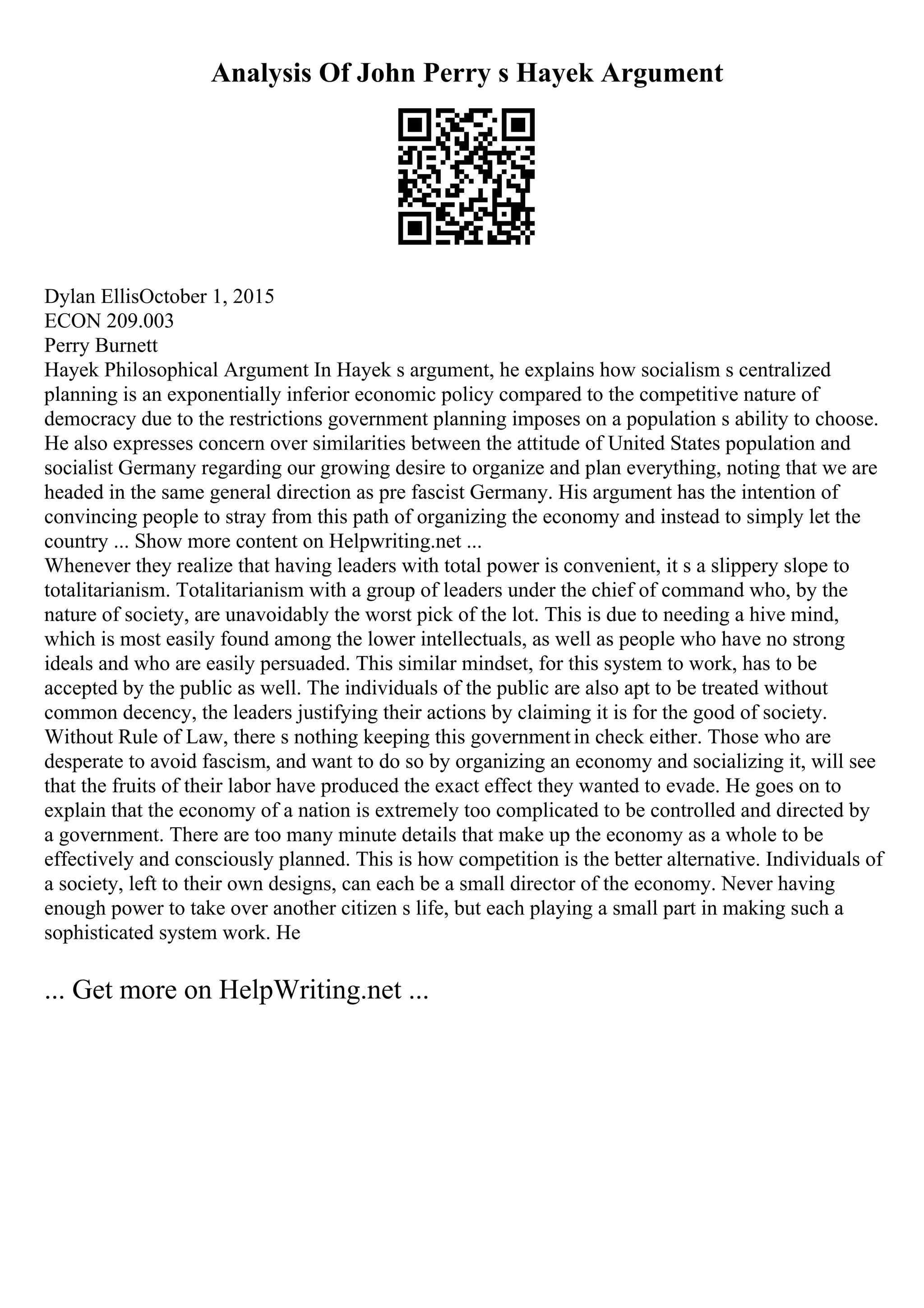 Analysis Of John Perry s Hayek Argument
Dylan EllisOctober 1, 2015
ECON 209.003
Perry Burnett
Hayek Philosophical Argument In Hayek s argument, he explains how socialism s centralized
planning is an exponentially inferior economic policy compared to the competitive nature of
democracy due to the restrictions government planning imposes on a population s ability to choose.
He also expresses concern over similarities between the attitude of United States population and
socialist Germany regarding our growing desire to organize and plan everything, noting that we are
headed in the same general direction as pre fascist Germany. His argument has the intention of
convincing people to stray from this path of organizing the economy and instead to simply let the
country ... Show more content on Helpwriting.net ...
Whenever they realize that having leaders with total power is convenient, it s a slippery slope to
totalitarianism. Totalitarianism with a group of leaders under the chief of command who, by the
nature of society, are unavoidably the worst pick of the lot. This is due to needing a hive mind,
which is most easily found among the lower intellectuals, as well as people who have no strong
ideals and who are easily persuaded. This similar mindset, for this system to work, has to be
accepted by the public as well. The individuals of the public are also apt to be treated without
common decency, the leaders justifying their actions by claiming it is for the good of society.
Without Rule of Law, there s nothing keeping this governmentin check either. Those who are
desperate to avoid fascism, and want to do so by organizing an economy and socializing it, will see
that the fruits of their labor have produced the exact effect they wanted to evade. He goes on to
explain that the economy of a nation is extremely too complicated to be controlled and directed by
a government. There are too many minute details that make up the economy as a whole to be
effectively and consciously planned. This is how competition is the better alternative. Individuals of
a society, left to their own designs, can each be a small director of the economy. Never having
enough power to take over another citizen s life, but each playing a small part in making such a
sophisticated system work. He
... Get more on HelpWriting.net ...
 