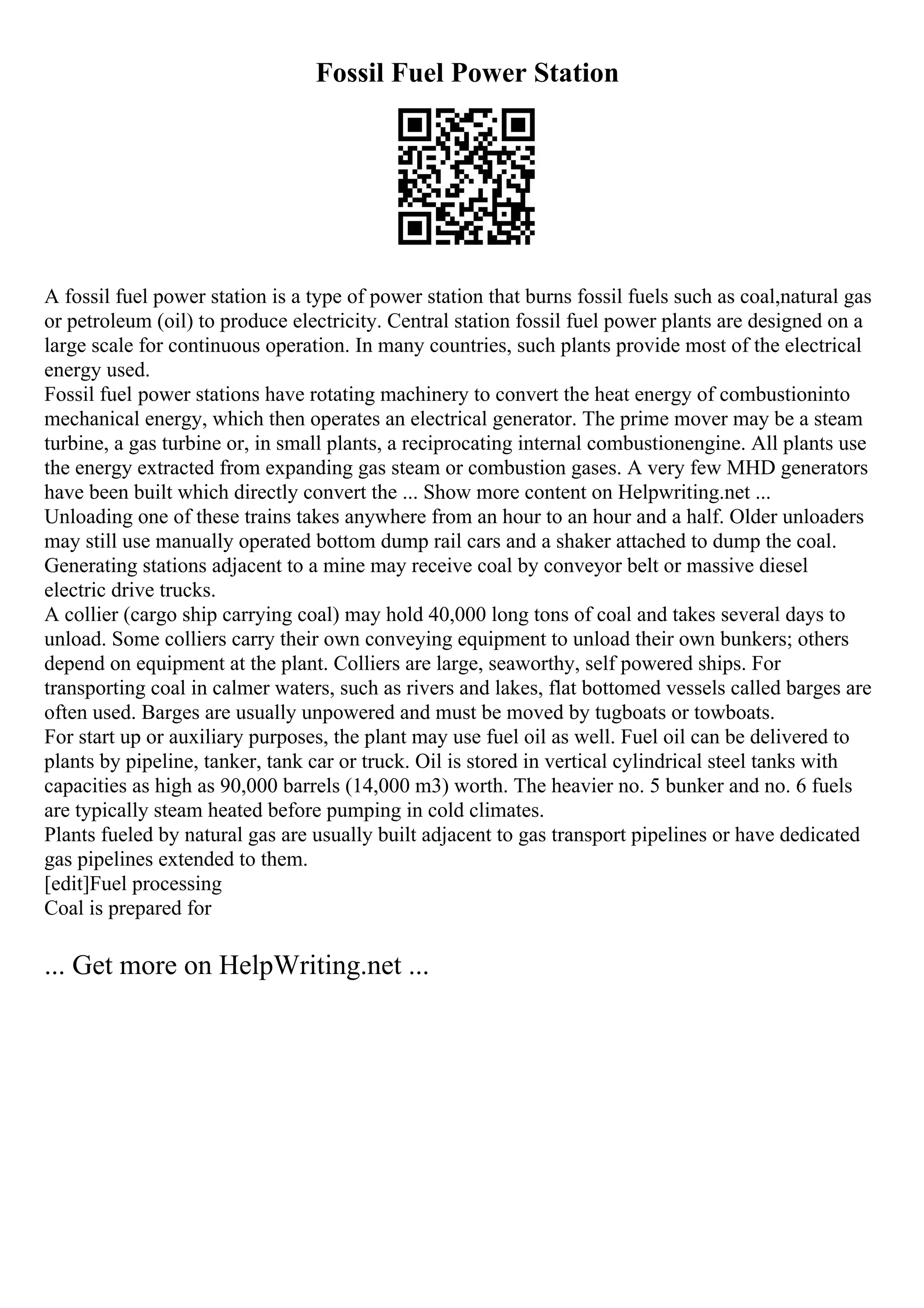 Fossil Fuel Power Station
A fossil fuel power station is a type of power station that burns fossil fuels such as coal,natural gas
or petroleum (oil) to produce electricity. Central station fossil fuel power plants are designed on a
large scale for continuous operation. In many countries, such plants provide most of the electrical
energy used.
Fossil fuel power stations have rotating machinery to convert the heat energy of combustioninto
mechanical energy, which then operates an electrical generator. The prime mover may be a steam
turbine, a gas turbine or, in small plants, a reciprocating internal combustionengine. All plants use
the energy extracted from expanding gas steam or combustion gases. A very few MHD generators
have been built which directly convert the ... Show more content on Helpwriting.net ...
Unloading one of these trains takes anywhere from an hour to an hour and a half. Older unloaders
may still use manually operated bottom dump rail cars and a shaker attached to dump the coal.
Generating stations adjacent to a mine may receive coal by conveyor belt or massive diesel
electric drive trucks.
A collier (cargo ship carrying coal) may hold 40,000 long tons of coal and takes several days to
unload. Some colliers carry their own conveying equipment to unload their own bunkers; others
depend on equipment at the plant. Colliers are large, seaworthy, self powered ships. For
transporting coal in calmer waters, such as rivers and lakes, flat bottomed vessels called barges are
often used. Barges are usually unpowered and must be moved by tugboats or towboats.
For start up or auxiliary purposes, the plant may use fuel oil as well. Fuel oil can be delivered to
plants by pipeline, tanker, tank car or truck. Oil is stored in vertical cylindrical steel tanks with
capacities as high as 90,000 barrels (14,000 m3) worth. The heavier no. 5 bunker and no. 6 fuels
are typically steam heated before pumping in cold climates.
Plants fueled by natural gas are usually built adjacent to gas transport pipelines or have dedicated
gas pipelines extended to them.
[edit]Fuel processing
Coal is prepared for
... Get more on HelpWriting.net ...
 