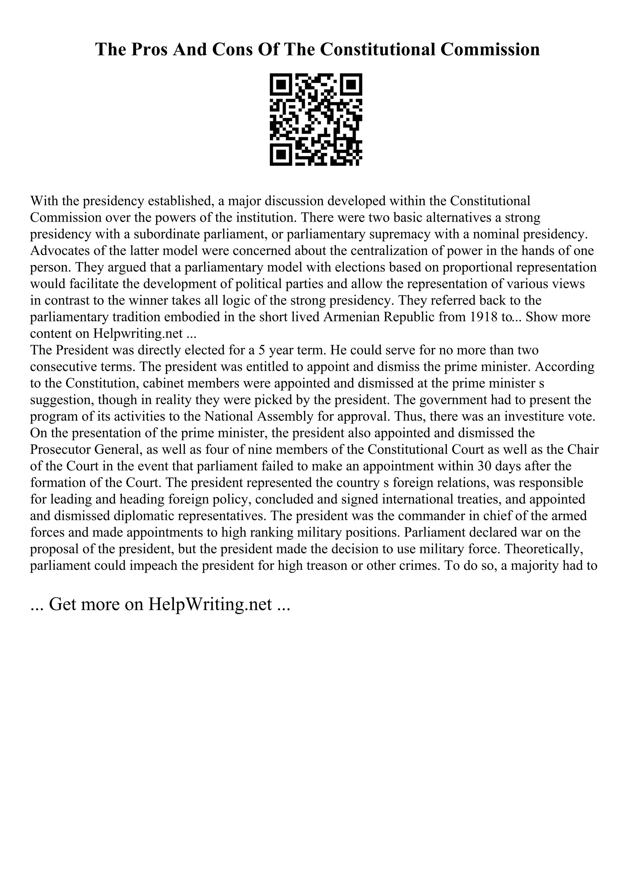 The Pros And Cons Of The Constitutional Commission
With the presidency established, a major discussion developed within the Constitutional
Commission over the powers of the institution. There were two basic alternatives a strong
presidency with a subordinate parliament, or parliamentary supremacy with a nominal presidency.
Advocates of the latter model were concerned about the centralization of power in the hands of one
person. They argued that a parliamentary model with elections based on proportional representation
would facilitate the development of political parties and allow the representation of various views
in contrast to the winner takes all logic of the strong presidency. They referred back to the
parliamentary tradition embodied in the short lived Armenian Republic from 1918 to... Show more
content on Helpwriting.net ...
The President was directly elected for a 5 year term. He could serve for no more than two
consecutive terms. The president was entitled to appoint and dismiss the prime minister. According
to the Constitution, cabinet members were appointed and dismissed at the prime minister s
suggestion, though in reality they were picked by the president. The government had to present the
program of its activities to the National Assembly for approval. Thus, there was an investiture vote.
On the presentation of the prime minister, the president also appointed and dismissed the
Prosecutor General, as well as four of nine members of the Constitutional Court as well as the Chair
of the Court in the event that parliament failed to make an appointment within 30 days after the
formation of the Court. The president represented the country s foreign relations, was responsible
for leading and heading foreign policy, concluded and signed international treaties, and appointed
and dismissed diplomatic representatives. The president was the commander in chief of the armed
forces and made appointments to high ranking military positions. Parliament declared war on the
proposal of the president, but the president made the decision to use military force. Theoretically,
parliament could impeach the president for high treason or other crimes. To do so, a majority had to
... Get more on HelpWriting.net ...
 