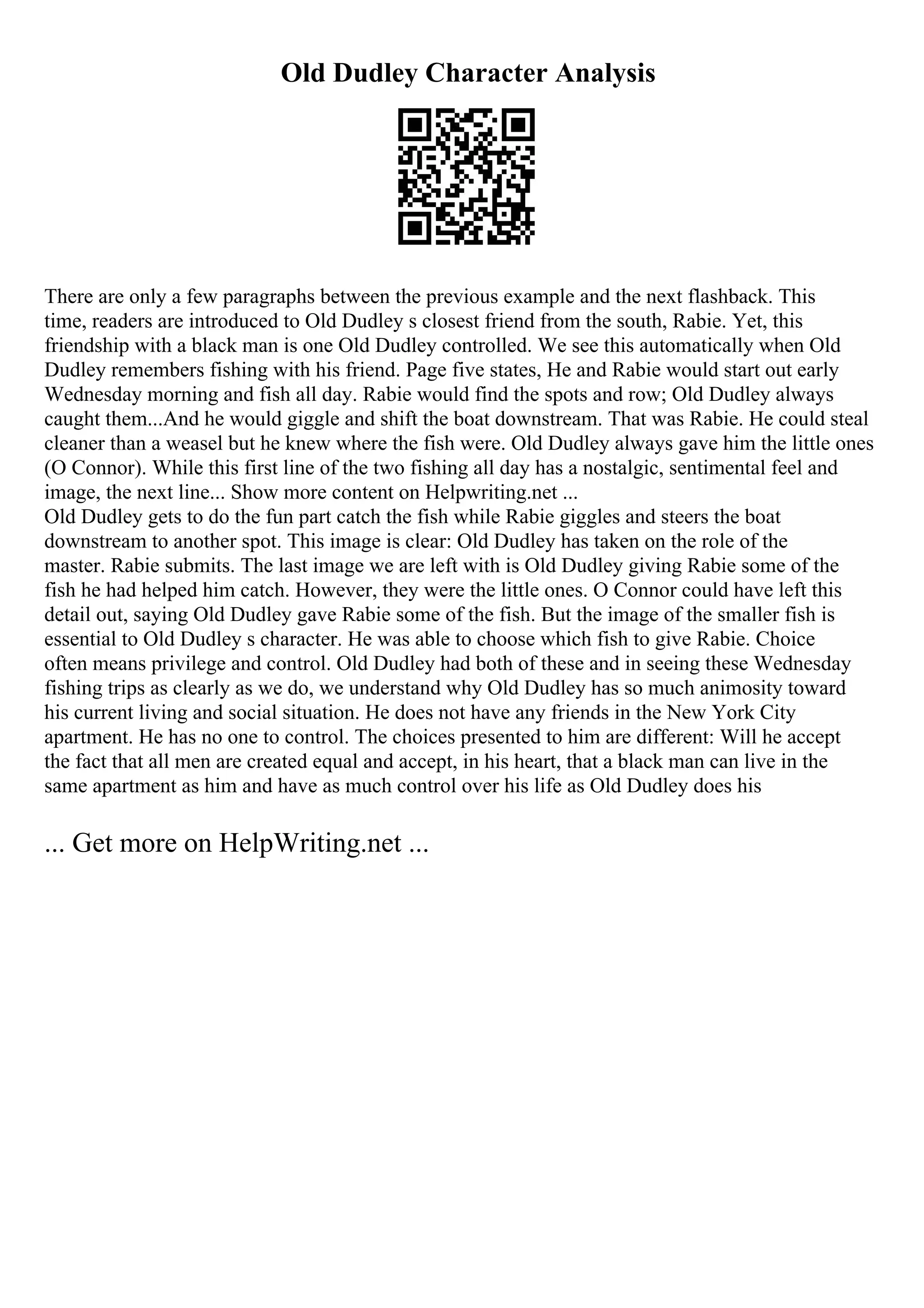 Old Dudley Character Analysis
There are only a few paragraphs between the previous example and the next flashback. This
time, readers are introduced to Old Dudley s closest friend from the south, Rabie. Yet, this
friendship with a black man is one Old Dudley controlled. We see this automatically when Old
Dudley remembers fishing with his friend. Page five states, He and Rabie would start out early
Wednesday morning and fish all day. Rabie would find the spots and row; Old Dudley always
caught them...And he would giggle and shift the boat downstream. That was Rabie. He could steal
cleaner than a weasel but he knew where the fish were. Old Dudley always gave him the little ones
(O Connor). While this first line of the two fishing all day has a nostalgic, sentimental feel and
image, the next line... Show more content on Helpwriting.net ...
Old Dudley gets to do the fun part catch the fish while Rabie giggles and steers the boat
downstream to another spot. This image is clear: Old Dudley has taken on the role of the
master. Rabie submits. The last image we are left with is Old Dudley giving Rabie some of the
fish he had helped him catch. However, they were the little ones. O Connor could have left this
detail out, saying Old Dudley gave Rabie some of the fish. But the image of the smaller fish is
essential to Old Dudley s character. He was able to choose which fish to give Rabie. Choice
often means privilege and control. Old Dudley had both of these and in seeing these Wednesday
fishing trips as clearly as we do, we understand why Old Dudley has so much animosity toward
his current living and social situation. He does not have any friends in the New York City
apartment. He has no one to control. The choices presented to him are different: Will he accept
the fact that all men are created equal and accept, in his heart, that a black man can live in the
same apartment as him and have as much control over his life as Old Dudley does his
... Get more on HelpWriting.net ...
 