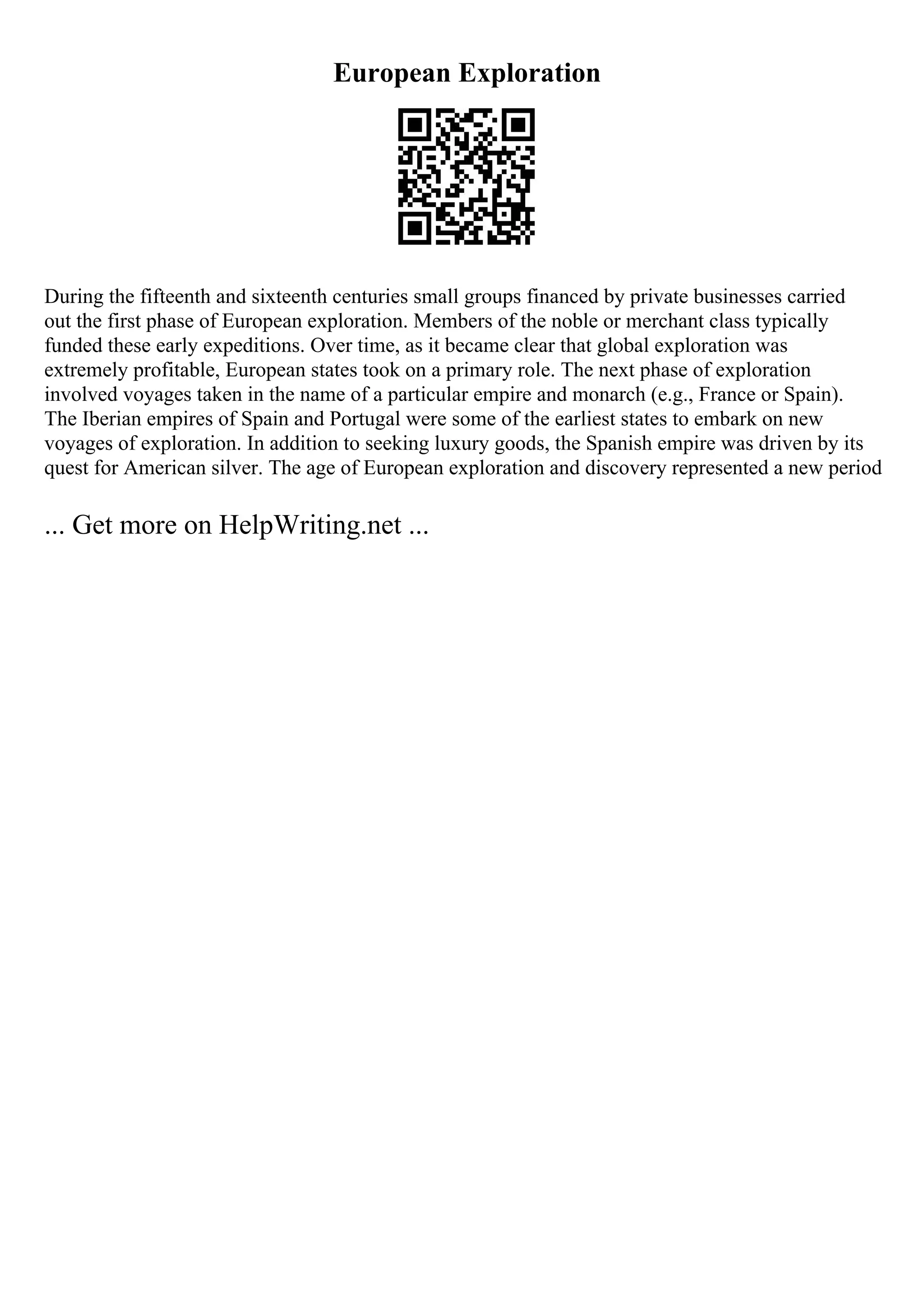 European Exploration
During the fifteenth and sixteenth centuries small groups financed by private businesses carried
out the first phase of European exploration. Members of the noble or merchant class typically
funded these early expeditions. Over time, as it became clear that global exploration was
extremely profitable, European states took on a primary role. The next phase of exploration
involved voyages taken in the name of a particular empire and monarch (e.g., France or Spain).
The Iberian empires of Spain and Portugal were some of the earliest states to embark on new
voyages of exploration. In addition to seeking luxury goods, the Spanish empire was driven by its
quest for American silver. The age of European exploration and discovery represented a new period
... Get more on HelpWriting.net ...
 