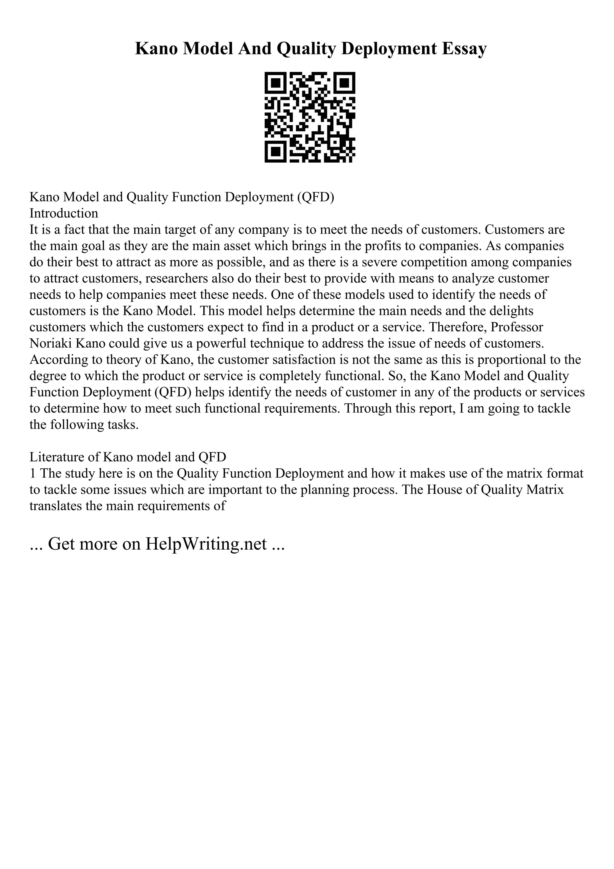 Kano Model And Quality Deployment Essay
Kano Model and Quality Function Deployment (QFD)
Introduction
It is a fact that the main target of any company is to meet the needs of customers. Customers are
the main goal as they are the main asset which brings in the profits to companies. As companies
do their best to attract as more as possible, and as there is a severe competition among companies
to attract customers, researchers also do their best to provide with means to analyze customer
needs to help companies meet these needs. One of these models used to identify the needs of
customers is the Kano Model. This model helps determine the main needs and the delights
customers which the customers expect to find in a product or a service. Therefore, Professor
Noriaki Kano could give us a powerful technique to address the issue of needs of customers.
According to theory of Kano, the customer satisfaction is not the same as this is proportional to the
degree to which the product or service is completely functional. So, the Kano Model and Quality
Function Deployment (QFD) helps identify the needs of customer in any of the products or services
to determine how to meet such functional requirements. Through this report, I am going to tackle
the following tasks.
Literature of Kano model and QFD
1 The study here is on the Quality Function Deployment and how it makes use of the matrix format
to tackle some issues which are important to the planning process. The House of Quality Matrix
translates the main requirements of
... Get more on HelpWriting.net ...
 
