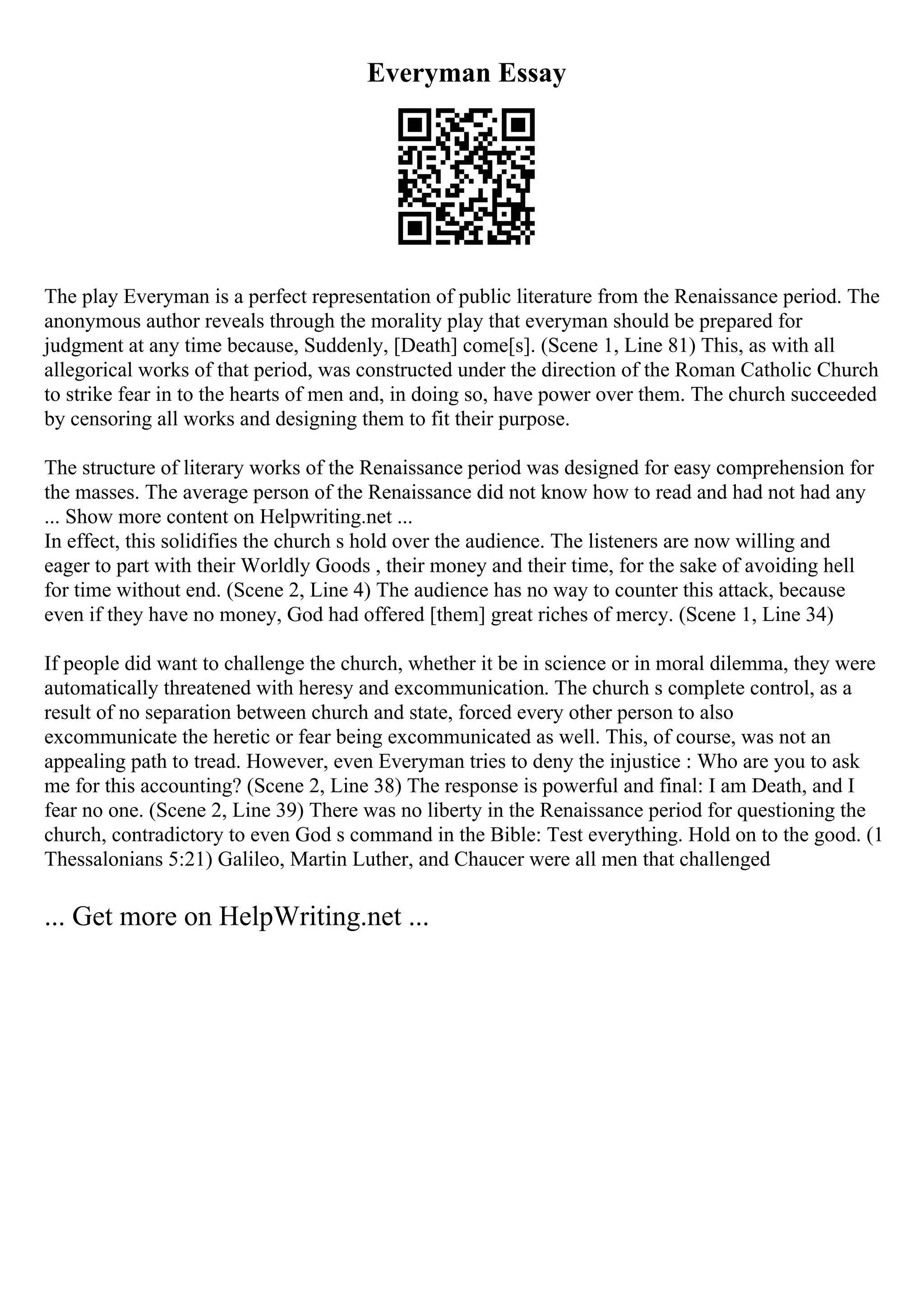 Everyman Essay
The play Everyman is a perfect representation of public literature from the Renaissance period. The
anonymous author reveals through the morality play that everyman should be prepared for
judgment at any time because, Suddenly, [Death] come[s]. (Scene 1, Line 81) This, as with all
allegorical works of that period, was constructed under the direction of the Roman Catholic Church
to strike fear in to the hearts of men and, in doing so, have power over them. The church succeeded
by censoring all works and designing them to fit their purpose.
The structure of literary works of the Renaissance period was designed for easy comprehension for
the masses. The average person of the Renaissance did not know how to read and had not had any
... Show more content on Helpwriting.net ...
In effect, this solidifies the church s hold over the audience. The listeners are now willing and
eager to part with their Worldly Goods , their money and their time, for the sake of avoiding hell
for time without end. (Scene 2, Line 4) The audience has no way to counter this attack, because
even if they have no money, God had offered [them] great riches of mercy. (Scene 1, Line 34)
If people did want to challenge the church, whether it be in science or in moral dilemma, they were
automatically threatened with heresy and excommunication. The church s complete control, as a
result of no separation between church and state, forced every other person to also
excommunicate the heretic or fear being excommunicated as well. This, of course, was not an
appealing path to tread. However, even Everyman tries to deny the injustice : Who are you to ask
me for this accounting? (Scene 2, Line 38) The response is powerful and final: I am Death, and I
fear no one. (Scene 2, Line 39) There was no liberty in the Renaissance period for questioning the
church, contradictory to even God s command in the Bible: Test everything. Hold on to the good. (1
Thessalonians 5:21) Galileo, Martin Luther, and Chaucer were all men that challenged
... Get more on HelpWriting.net ...
 