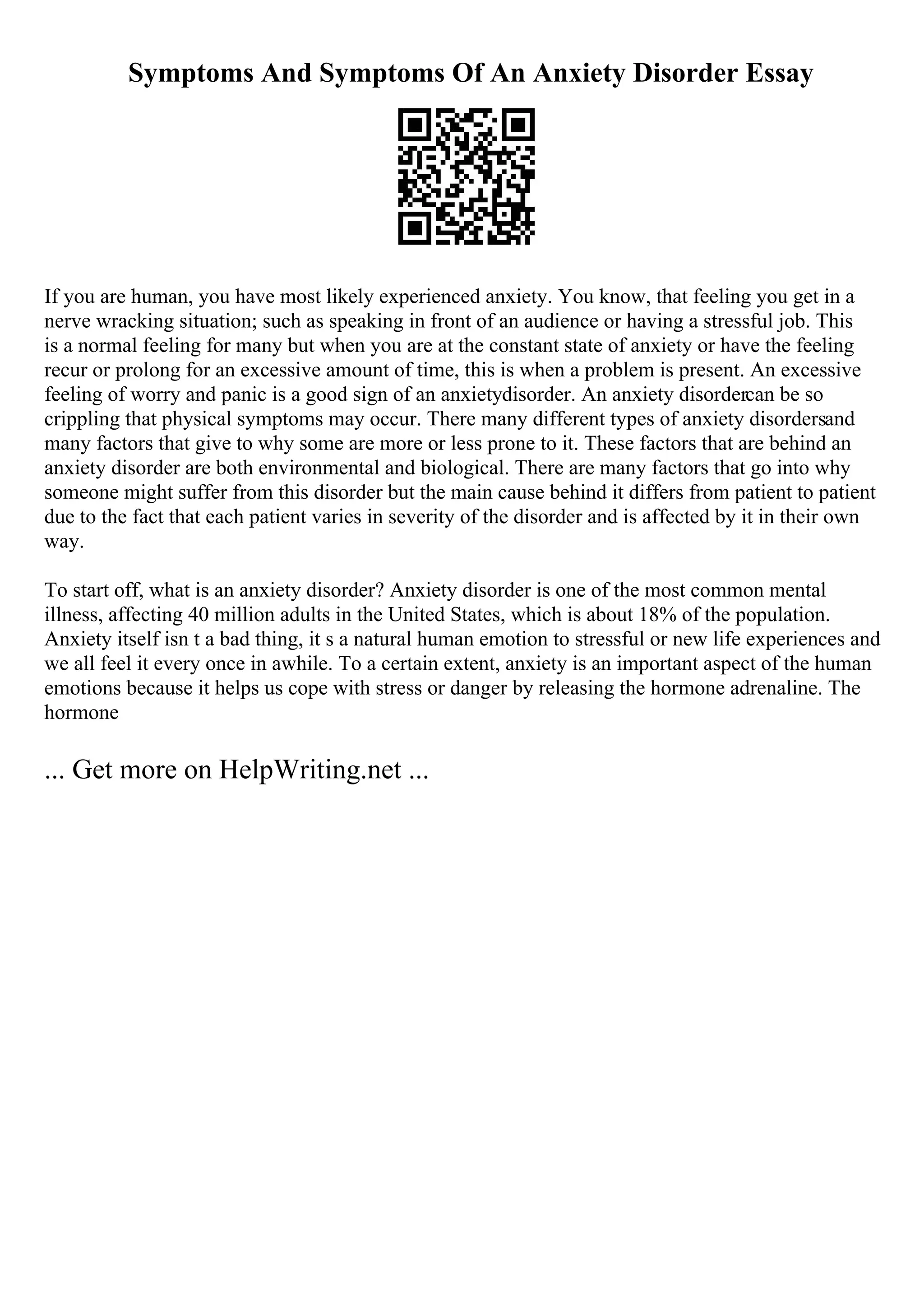 Symptoms And Symptoms Of An Anxiety Disorder Essay
If you are human, you have most likely experienced anxiety. You know, that feeling you get in a
nerve wracking situation; such as speaking in front of an audience or having a stressful job. This
is a normal feeling for many but when you are at the constant state of anxiety or have the feeling
recur or prolong for an excessive amount of time, this is when a problem is present. An excessive
feeling of worry and panic is a good sign of an anxietydisorder. An anxiety disordercan be so
crippling that physical symptoms may occur. There many different types of anxiety disordersand
many factors that give to why some are more or less prone to it. These factors that are behind an
anxiety disorder are both environmental and biological. There are many factors that go into why
someone might suffer from this disorder but the main cause behind it differs from patient to patient
due to the fact that each patient varies in severity of the disorder and is affected by it in their own
way.
To start off, what is an anxiety disorder? Anxiety disorder is one of the most common mental
illness, affecting 40 million adults in the United States, which is about 18% of the population.
Anxiety itself isn t a bad thing, it s a natural human emotion to stressful or new life experiences and
we all feel it every once in awhile. To a certain extent, anxiety is an important aspect of the human
emotions because it helps us cope with stress or danger by releasing the hormone adrenaline. The
hormone
... Get more on HelpWriting.net ...
 