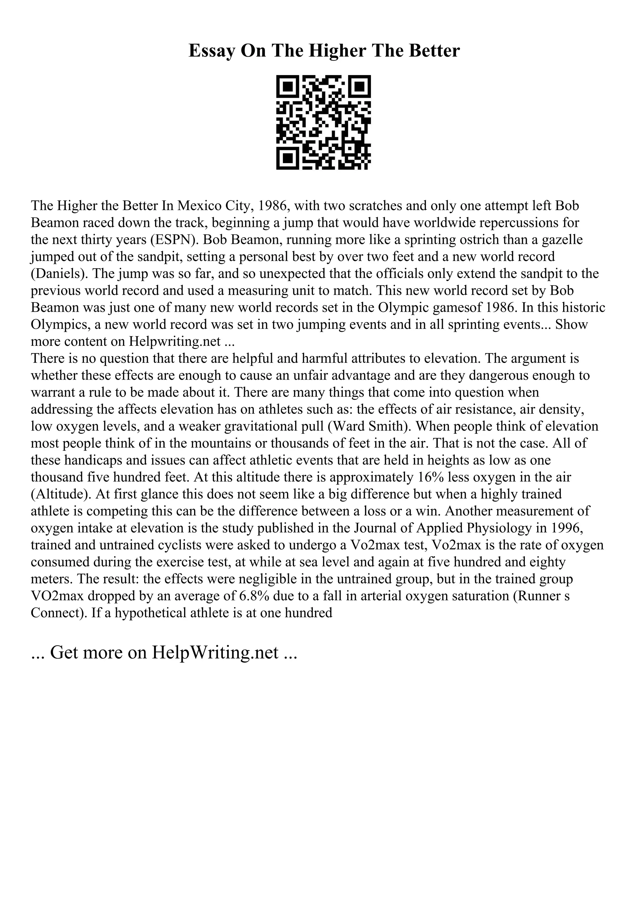 Essay On The Higher The Better
The Higher the Better In Mexico City, 1986, with two scratches and only one attempt left Bob
Beamon raced down the track, beginning a jump that would have worldwide repercussions for
the next thirty years (ESPN). Bob Beamon, running more like a sprinting ostrich than a gazelle
jumped out of the sandpit, setting a personal best by over two feet and a new world record
(Daniels). The jump was so far, and so unexpected that the officials only extend the sandpit to the
previous world record and used a measuring unit to match. This new world record set by Bob
Beamon was just one of many new world records set in the Olympic gamesof 1986. In this historic
Olympics, a new world record was set in two jumping events and in all sprinting events... Show
more content on Helpwriting.net ...
There is no question that there are helpful and harmful attributes to elevation. The argument is
whether these effects are enough to cause an unfair advantage and are they dangerous enough to
warrant a rule to be made about it. There are many things that come into question when
addressing the affects elevation has on athletes such as: the effects of air resistance, air density,
low oxygen levels, and a weaker gravitational pull (Ward Smith). When people think of elevation
most people think of in the mountains or thousands of feet in the air. That is not the case. All of
these handicaps and issues can affect athletic events that are held in heights as low as one
thousand five hundred feet. At this altitude there is approximately 16% less oxygen in the air
(Altitude). At first glance this does not seem like a big difference but when a highly trained
athlete is competing this can be the difference between a loss or a win. Another measurement of
oxygen intake at elevation is the study published in the Journal of Applied Physiology in 1996,
trained and untrained cyclists were asked to undergo a Vo2max test, Vo2max is the rate of oxygen
consumed during the exercise test, at while at sea level and again at five hundred and eighty
meters. The result: the effects were negligible in the untrained group, but in the trained group
VO2max dropped by an average of 6.8% due to a fall in arterial oxygen saturation (Runner s
Connect). If a hypothetical athlete is at one hundred
... Get more on HelpWriting.net ...
 