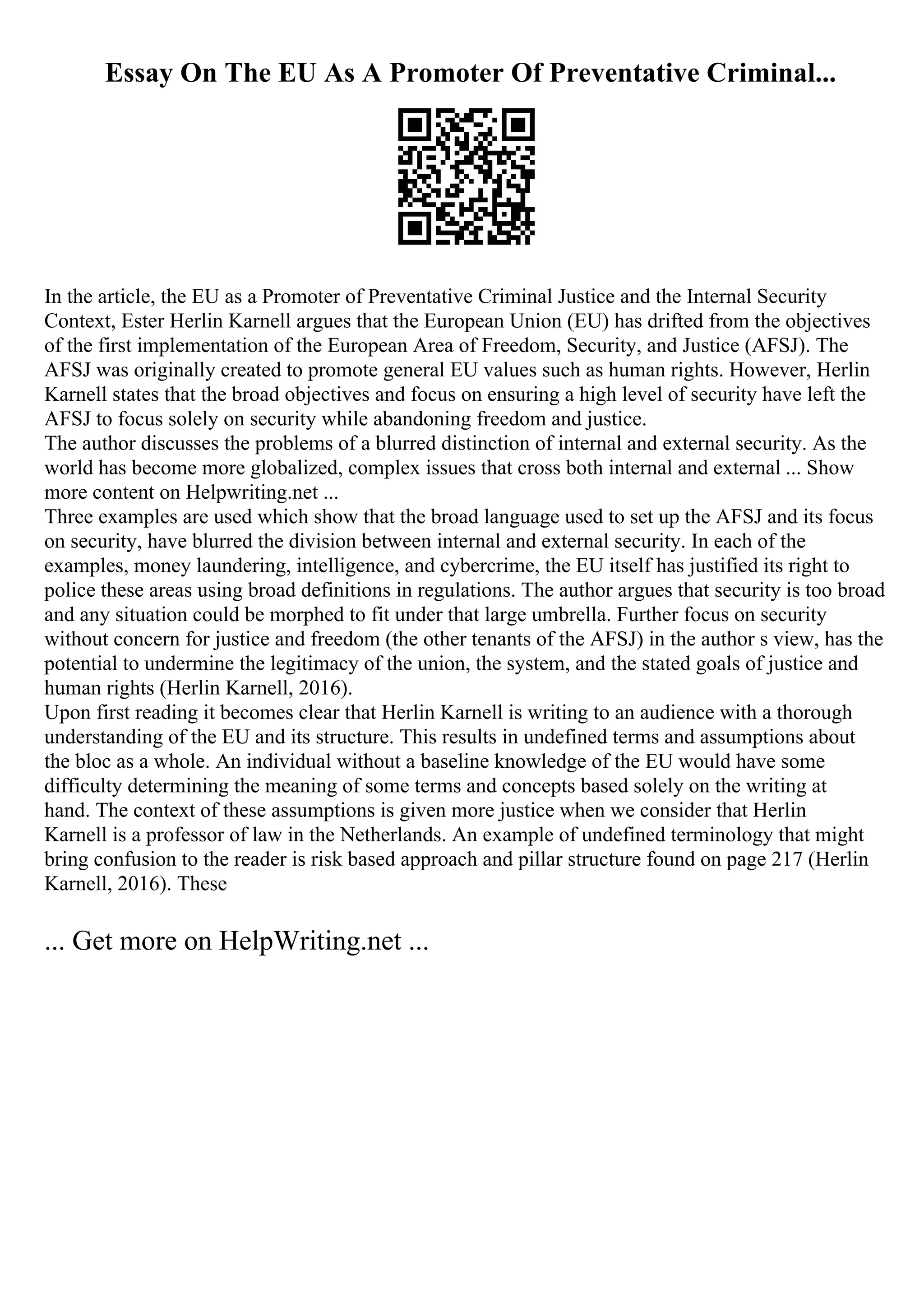 Essay On The EU As A Promoter Of Preventative Criminal...
In the article, the EU as a Promoter of Preventative Criminal Justice and the Internal Security
Context, Ester Herlin Karnell argues that the European Union (EU) has drifted from the objectives
of the first implementation of the European Area of Freedom, Security, and Justice (AFSJ). The
AFSJ was originally created to promote general EU values such as human rights. However, Herlin
Karnell states that the broad objectives and focus on ensuring a high level of security have left the
AFSJ to focus solely on security while abandoning freedom and justice.
The author discusses the problems of a blurred distinction of internal and external security. As the
world has become more globalized, complex issues that cross both internal and external ... Show
more content on Helpwriting.net ...
Three examples are used which show that the broad language used to set up the AFSJ and its focus
on security, have blurred the division between internal and external security. In each of the
examples, money laundering, intelligence, and cybercrime, the EU itself has justified its right to
police these areas using broad definitions in regulations. The author argues that security is too broad
and any situation could be morphed to fit under that large umbrella. Further focus on security
without concern for justice and freedom (the other tenants of the AFSJ) in the author s view, has the
potential to undermine the legitimacy of the union, the system, and the stated goals of justice and
human rights (Herlin Karnell, 2016).
Upon first reading it becomes clear that Herlin Karnell is writing to an audience with a thorough
understanding of the EU and its structure. This results in undefined terms and assumptions about
the bloc as a whole. An individual without a baseline knowledge of the EU would have some
difficulty determining the meaning of some terms and concepts based solely on the writing at
hand. The context of these assumptions is given more justice when we consider that Herlin
Karnell is a professor of law in the Netherlands. An example of undefined terminology that might
bring confusion to the reader is risk based approach and pillar structure found on page 217 (Herlin
Karnell, 2016). These
... Get more on HelpWriting.net ...
 