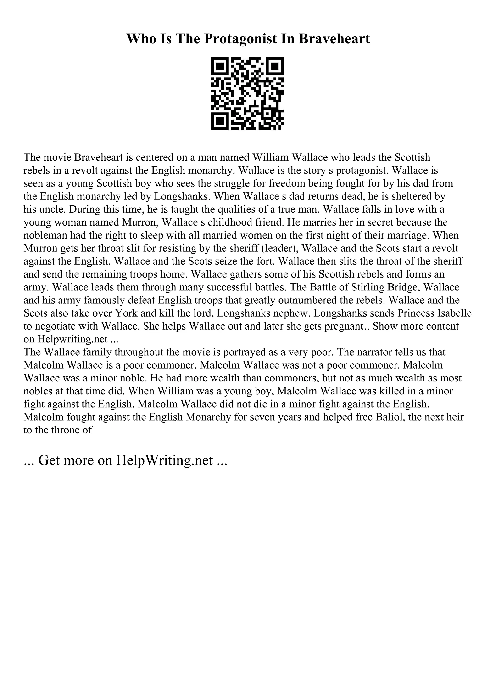 Who Is The Protagonist In Braveheart
The movie Braveheart is centered on a man named William Wallace who leads the Scottish
rebels in a revolt against the English monarchy. Wallace is the story s protagonist. Wallace is
seen as a young Scottish boy who sees the struggle for freedom being fought for by his dad from
the English monarchy led by Longshanks. When Wallace s dad returns dead, he is sheltered by
his uncle. During this time, he is taught the qualities of a true man. Wallace falls in love with a
young woman named Murron, Wallace s childhood friend. He marries her in secret because the
nobleman had the right to sleep with all married women on the first night of their marriage. When
Murron gets her throat slit for resisting by the sheriff (leader), Wallace and the Scots start a revolt
against the English. Wallace and the Scots seize the fort. Wallace then slits the throat of the sheriff
and send the remaining troops home. Wallace gathers some of his Scottish rebels and forms an
army. Wallace leads them through many successful battles. The Battle of Stirling Bridge, Wallace
and his army famously defeat English troops that greatly outnumbered the rebels. Wallace and the
Scots also take over York and kill the lord, Longshanks nephew. Longshanks sends Princess Isabelle
to negotiate with Wallace. She helps Wallace out and later she gets pregnant... Show more content
on Helpwriting.net ...
The Wallace family throughout the movie is portrayed as a very poor. The narrator tells us that
Malcolm Wallace is a poor commoner. Malcolm Wallace was not a poor commoner. Malcolm
Wallace was a minor noble. He had more wealth than commoners, but not as much wealth as most
nobles at that time did. When William was a young boy, Malcolm Wallace was killed in a minor
fight against the English. Malcolm Wallace did not die in a minor fight against the English.
Malcolm fought against the English Monarchy for seven years and helped free Baliol, the next heir
to the throne of
... Get more on HelpWriting.net ...
 