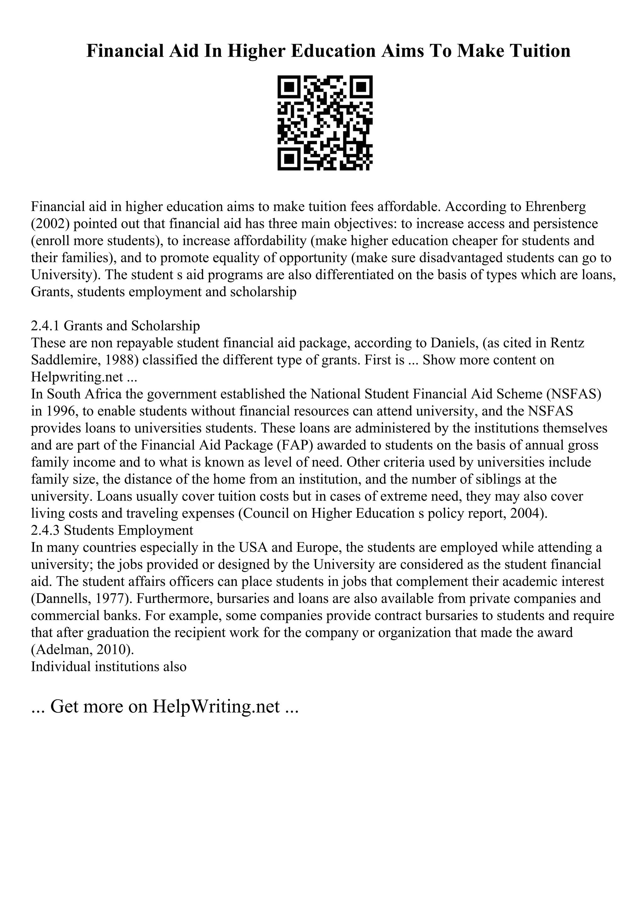 Financial Aid In Higher Education Aims To Make Tuition
Financial aid in higher education aims to make tuition fees affordable. According to Ehrenberg
(2002) pointed out that financial aid has three main objectives: to increase access and persistence
(enroll more students), to increase affordability (make higher education cheaper for students and
their families), and to promote equality of opportunity (make sure disadvantaged students can go to
University). The student s aid programs are also differentiated on the basis of types which are loans,
Grants, students employment and scholarship
2.4.1 Grants and Scholarship
These are non repayable student financial aid package, according to Daniels, (as cited in Rentz
Saddlemire, 1988) classified the different type of grants. First is ... Show more content on
Helpwriting.net ...
In South Africa the government established the National Student Financial Aid Scheme (NSFAS)
in 1996, to enable students without financial resources can attend university, and the NSFAS
provides loans to universities students. These loans are administered by the institutions themselves
and are part of the Financial Aid Package (FAP) awarded to students on the basis of annual gross
family income and to what is known as level of need. Other criteria used by universities include
family size, the distance of the home from an institution, and the number of siblings at the
university. Loans usually cover tuition costs but in cases of extreme need, they may also cover
living costs and traveling expenses (Council on Higher Education s policy report, 2004).
2.4.3 Students Employment
In many countries especially in the USA and Europe, the students are employed while attending a
university; the jobs provided or designed by the University are considered as the student financial
aid. The student affairs officers can place students in jobs that complement their academic interest
(Dannells, 1977). Furthermore, bursaries and loans are also available from private companies and
commercial banks. For example, some companies provide contract bursaries to students and require
that after graduation the recipient work for the company or organization that made the award
(Adelman, 2010).
Individual institutions also
... Get more on HelpWriting.net ...
 