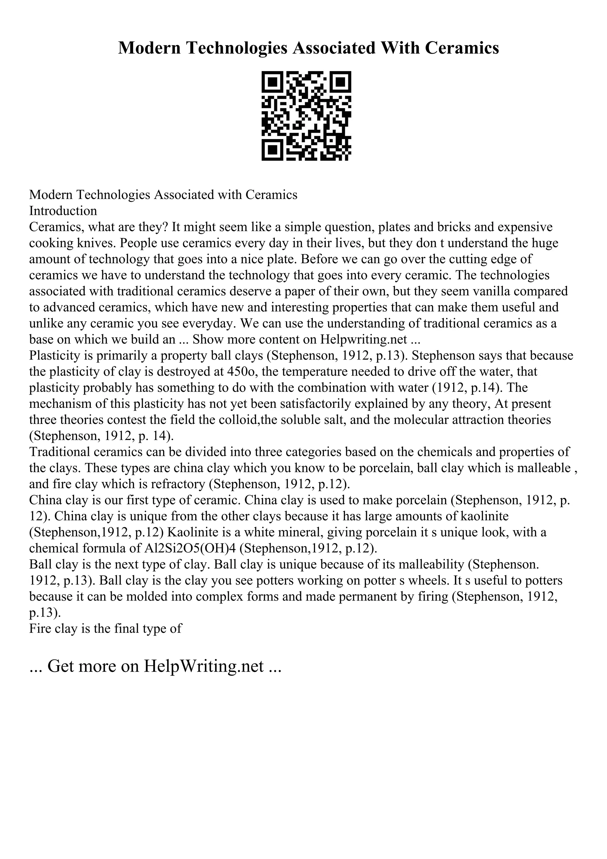 Modern Technologies Associated With Ceramics
Modern Technologies Associated with Ceramics
Introduction
Ceramics, what are they? It might seem like a simple question, plates and bricks and expensive
cooking knives. People use ceramics every day in their lives, but they don t understand the huge
amount of technology that goes into a nice plate. Before we can go over the cutting edge of
ceramics we have to understand the technology that goes into every ceramic. The technologies
associated with traditional ceramics deserve a paper of their own, but they seem vanilla compared
to advanced ceramics, which have new and interesting properties that can make them useful and
unlike any ceramic you see everyday. We can use the understanding of traditional ceramics as a
base on which we build an ... Show more content on Helpwriting.net ...
Plasticity is primarily a property ball clays (Stephenson, 1912, p.13). Stephenson says that because
the plasticity of clay is destroyed at 450o, the temperature needed to drive off the water, that
plasticity probably has something to do with the combination with water (1912, p.14). The
mechanism of this plasticity has not yet been satisfactorily explained by any theory, At present
three theories contest the field the colloid,the soluble salt, and the molecular attraction theories
(Stephenson, 1912, p. 14).
Traditional ceramics can be divided into three categories based on the chemicals and properties of
the clays. These types are china clay which you know to be porcelain, ball clay which is malleable ,
and fire clay which is refractory (Stephenson, 1912, p.12).
China clay is our first type of ceramic. China clay is used to make porcelain (Stephenson, 1912, p.
12). China clay is unique from the other clays because it has large amounts of kaolinite
(Stephenson,1912, p.12) Kaolinite is a white mineral, giving porcelain it s unique look, with a
chemical formula of Al2Si2O5(OH)4 (Stephenson,1912, p.12).
Ball clay is the next type of clay. Ball clay is unique because of its malleability (Stephenson.
1912, p.13). Ball clay is the clay you see potters working on potter s wheels. It s useful to potters
because it can be molded into complex forms and made permanent by firing (Stephenson, 1912,
p.13).
Fire clay is the final type of
... Get more on HelpWriting.net ...
 