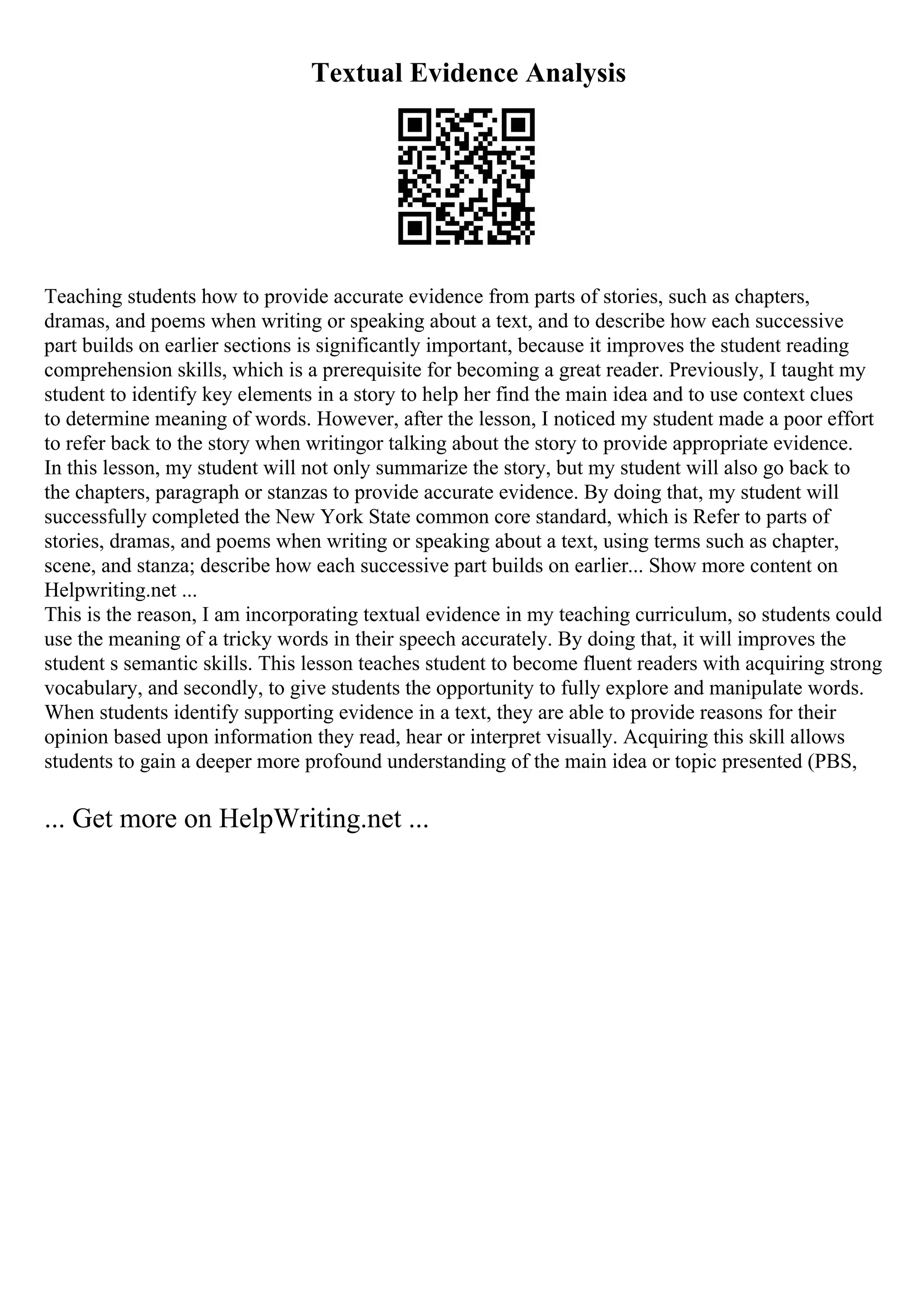 Textual Evidence Analysis
Teaching students how to provide accurate evidence from parts of stories, such as chapters,
dramas, and poems when writing or speaking about a text, and to describe how each successive
part builds on earlier sections is significantly important, because it improves the student reading
comprehension skills, which is a prerequisite for becoming a great reader. Previously, I taught my
student to identify key elements in a story to help her find the main idea and to use context clues
to determine meaning of words. However, after the lesson, I noticed my student made a poor effort
to refer back to the story when writingor talking about the story to provide appropriate evidence.
In this lesson, my student will not only summarize the story, but my student will also go back to
the chapters, paragraph or stanzas to provide accurate evidence. By doing that, my student will
successfully completed the New York State common core standard, which is Refer to parts of
stories, dramas, and poems when writing or speaking about a text, using terms such as chapter,
scene, and stanza; describe how each successive part builds on earlier... Show more content on
Helpwriting.net ...
This is the reason, I am incorporating textual evidence in my teaching curriculum, so students could
use the meaning of a tricky words in their speech accurately. By doing that, it will improves the
student s semantic skills. This lesson teaches student to become fluent readers with acquiring strong
vocabulary, and secondly, to give students the opportunity to fully explore and manipulate words.
When students identify supporting evidence in a text, they are able to provide reasons for their
opinion based upon information they read, hear or interpret visually. Acquiring this skill allows
students to gain a deeper more profound understanding of the main idea or topic presented (PBS,
... Get more on HelpWriting.net ...
 