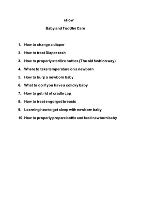 eHow
Baby and Toddler Care
1. How to change a diaper
2. How to treat Diaper rash
3. How to properlysterilize bottles (The old fashion way)
4. Where to take temperature on a newborn
5. How to burp a newborn baby
6. What to do if you have a colicky baby
7. How to get rid of cradle cap
8. How to treat engorgedbreasts
9. Learning how to get sleep with newborn baby
10. How to properlyprepare bottle and feed newborn baby
 