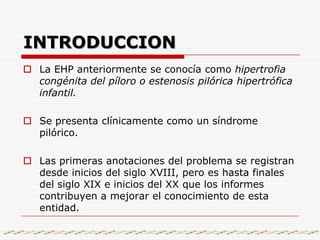 INTRODUCCIONLa EHP anteriormente se conocía como hipertrofia congénita del píloro o estenosis pilórica hipertrófica infantil.Se presenta clínicamente como un síndrome pilórico.Las primeras anotaciones del problema se registran desde inicios del siglo XVIII, pero es hasta finales del siglo XIX e inicios del XX que los informes contribuyen a mejorar el conocimiento de esta entidad.