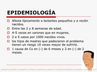 EPIDEMIOLOGÍAAfecta típicamente a lactantes pequeños y a recién nacidos.Entre las 2 y 8 semanas de edad.4-5 veces en varones que en mujeres.2 a 5 casos por 1000 nacidos vivos.los hijos de madres que padecieron el problema tienen un riesgo 10 veces mayor de sufrirlo.1 causa de Cx en (-) de 6 meses y 2 en (-) de 2 meses.