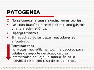 PATOGENIANo se conoce la causa exacta, varias teorías:Descoordinación entre el peristaltismo gástrico y la relajación pilórica.