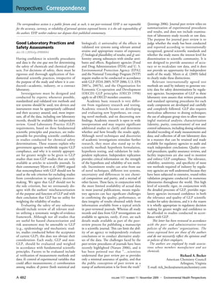 Perspectives | Correspondence 
A 482 volume 117 | number 11 | November 2009 • Environmental Health Perspectives 
Good Laboratory Practices and Safety Assessments 
doi:10.1289/ehp.0900884 
Having confidence in scientific procedures and data is the sine qua non for determining the safety of chemicals and chemical products. For decisions of safety, there must be rigorous and thorough application of fundamental scientific practices, irrespective of the purpose of the study and where it is conducted— academic, industry, or a contract laboratory. 
Investigations must be designed and conducted by experts; whenever possible, standardized and validated test methods and test systems should be used, test devices and instruments must be appropriately calibrated and their accuracy assured, and, most important, all of the data, including raw laboratory records, should be available for independent review. Good Laboratory Practice (GLP) requirements, based on these fundamental scientific principles and practices, are indispensable for providing scientific confidence in studies conducted for chemical safety determinations. These reasons explain why government agencies worldwide require GLP compliance, and why it is entirely appropriate for greater weight to be given to GLP studies than non-GLP studies that are only available as articles in scientific journals. In their commentary Myers et al. (2009) argued that noncompliance with GLP should not be used as the sole criterion for excluding studies from consideration in regulatory decision- making. We agree that GLP should not be the sole criterion, but we strenuously disagree with the authors’ mischaracterization of the purpose and function of GLP and with their conclusion that GLP has no utility for weighting the reliability of studies. 
Evaluating the safety of any substance should include review of all relevant studies utilizing a systematic weight-of-evidence framework. Although not all studies that are useful for hazard characterization and risk assessment may be amenable to GLP (e.g., epidemiology and mechanistic studies, studies conducted before the acceptance of current GLP), this does not obviate their consideration. Each study, GLP and non- GLP, should be evaluated and weighed in accordance with fundamental scientific principles. Factors to be evaluated include a) verification of measurement methods and data; b) control of experimental variables that could affect measurements; c) corroboration among studies; d) power (both statistical and biological); e) universality of the effects in validated test systems using relevant animal strains and appropriate routes of exposure; f ) biological plausibility of results; and g) uniformity among substances with similar attributes and effects. Regulatory agencies [Food and Drug Administration (FDA) and U. S. Environmental Protection Agency (EPA)] and the National Toxicology Program (NTP) require studies to be conducted in accordance with GLP (FDA 2005; NTP 2006; U.S. EPA 2007a, 2007b), and the Organisation for Economic Co-operation and Development (OECD) GLP principles (OECD 1998) apply to all OECD member countries. 
Academic basic research is very different from regulatory research and testing. Academic research focuses on developing and evaluating new hypotheses, on creating novel methods, and on discovering new findings. Academic research is open to wide interpretation and may require significant additional studies to clarify and determine whether and how broadly the results apply. Although novel techniques and discoveries of academic investigations stimulate further research, they must also stand up to the scientific method: hypothesis formulation, hypothesis testing, and validation by independent replication. Independent replication provides critical information on the strength of the hypothesis and reliability of test methods. Inconsistent results can arise from use of novel techniques, different test systems, uncertainty and differences in test chemical composition and purity, and a myriad of other factors. These facts, in conjunction with the more limited availability of actual data in most journal publications, means regulatory agencies can face significant challenges in confirming the quality, performance, or data integrity of results obtained solely from information available from a typical article in peer-reviewed journals. Whereas all study records and data from GLP investigations are available to agencies, rarely, if ever, are such details made available as part of the peer- review process for publishing a manuscript in a scientific journal. This can limit the ability of an agency to independently evaluate conclusions or to conduct alternative analyses of the data. The challenges faced by the peer-review procedures of journals have been recently highlighted (Nature 2006), and it has been pointed out that “…scientists understand that peer review per se provides only a minimal assurance of quality, and that the public conception of peer review as a stamp of authentication is far from the truth” (Jennings 2006). Journal peer review relies on summarization of experimental procedures and results, and does not include examination of laboratory study records or raw data. The purpose for journal peer review is to judge whether the study has been conducted and reported according to internationally recognized, general scientific standards and whether the study meets the interest level for dissemination to scientific community. It is not designed to provide assurance of accuracy or to recalculate raw data, and it does not provide an opportunity for independent audit of the study. Myers et al. (2009) failed to clearly make these distinctions. 
Relevant internationally agreed test 
methods are used by industry to generate toxicity data for safety determinations by regulatory agencies. Incorporation of GLP in these laboratory tests assures that written protocols and standard operating procedures for each study component are developed and carefully and completely followed. GLP also requires meticulous adherence to dosing techniques; the use of adequate group sizes to allow meaningful statistical analysis; characterization (identity, purity, concentration) of test and control substances, including dosing solutions; detailed recording of study measurements and data; and collection of all raw laboratory data in a manner that can be retained and made available for regulatory agencies to audit and reach independent conclusions. Quality control procedures, quality assurance reviews, and facility inspections are also used to monitor and enforce GLP compliance. The relevance, reliability, sensitivity, and specificity of most test methods required of industry by regulatory agencies are well understood because they have been subjected to extensive, round-robin validation programs conducted in numerous laboratories throughout the world. This high level of scientific rigor, in conjunction with the detailed processes of GLP, provides regulatory agencies increased confidence in both the relevance and quality of GLP scientific studies for safety decisions, and it is the reason it is wholly appropriate in regulatory decision making for greater weight and confidence to be afforded to studies conducted in accordance with GLP. 
This letter has been reviewed in accordance with the peer- and administrative-review policies of the authors’ organizations. The views expressed here are those of the authors and do not necessarily reflect the opinions and/ or policies of their employers. 
The authors are employed by trade associations whose members manufacture and use chemicals. 
Richard A. Becker 
American Chemistry Council 
Arlington, Virginia 
E-mail: rick_becker@americanchemistry.com 
The correspondence section is a public forum and, as such, is not peer-reviewed. EHP is not responsible for the accuracy, currency, or reliability of personal opinion expressed herein; it is the sole responsibility of the authors. EHP neither endorses nor disputes their published commentary.  