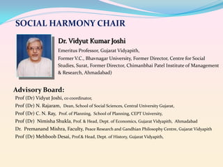 SOCIAL HARMONY CHAIR
Dr. Vidyut Kumar Joshi
Emeritus Professor, Gujarat Vidyapith,
Former V.C., Bhavnagar University, Former Director, Centre for Social
Studies, Surat, Former Director, Chimanbhai Patel Institute of Management
& Research, Ahmadabad)

Advisory Board:
Prof (Dr) Vidyut Joshi, co coordinator,
Prof (Dr) N. Rajaram, Dean, School of Social Sciences, Central University Gujarat,
Prof (Dr) C. N. Ray, Prof. of Planning, School of Planning, CEPT University,
Prof (Dr) Nimisha Shukla, Prof. & Head, Dept. of Economics, Gujarat Vidyapith, Ahmadabad

Dr. Premanand Mishra, Faculty, Peace Research and Gandhian Philosophy Centre, Gujarat Vidyapith
Prof (Dr) Mehboob Desai, Prof.& Head, Dept. of History, Gujarat Vidyapith,

 