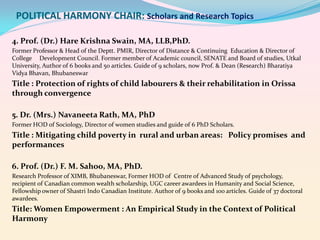 POLITICAL HARMONY CHAIR: Scholars and Research Topics
4. Prof. (Dr.) Hare Krishna Swain, MA, LLB,PhD.
Former Professor & Head of the Deptt. PMIR, Director of Distance & Continuing Education & Director of
College Development Council. Former member of Academic council, SENATE and Board of studies, Utkal
University, Author of 6 books and 50 articles. Guide of 9 scholars, now Prof. & Dean (Research) Bharatiya
Vidya Bhavan, Bhubaneswar

Title : Protection of rights of child labourers & their rehabilitation in Orissa
through convergence
5. Dr. (Mrs.) Navaneeta Rath, MA, PhD
Former HOD of Sociology, Director of women studies and guide of 6 PhD Scholars.

Title : Mitigating child poverty in rural and urban areas: Policy promises and
performances
6. Prof. (Dr.) F. M. Sahoo, MA, PhD.
Research Professor of XIMB, Bhubaneswar, Former HOD of Centre of Advanced Study of psychology,
recipient of Canadian common wealth scholarship, UGC career awardees in Humanity and Social Science,
Fellowship owner of Shastri Indo Canadian Institute. Author of 9 books and 100 articles. Guide of 37 doctoral
awardees.

Title: Women Empowerment : An Empirical Study in the Context of Political
Harmony

 