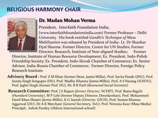 RELIGIOUS HARMONY CHAIR
Dr. Madan Mohan Verma
President, Interfaith Foundation India,
(www.interfaithfoundationindia.com) Former Professor – Delhi
University. His book entitled Gandhi’s Technique of Mass
Mobilization was released by President of India- Lt. Dr Shankar
Dyal Sharma. Former Director, Centre for UN Studies; Former
Director, Research, Institute of Non-aligned Studies;
Former
Director, Institute of Human Resource Development; Ex. President, Indo-Polish
Friendship Society; Ex. President, Indo-Slovak Chamber of Commerce; Ex. Senior
Advisor, India-Russia Chamber of Commerce; Former Director, Foreign Policy
Research Institute.

Advisory Board : Prof. Z M Khan (former Dean, Jamia Millia), Prof. Savita Pande (JNU), Prof.
Sunita Singh Sengupta (DU), Prof. Madhu Khanna (Jamia Millia), Prof. A S Narang (IGNOU),
Prof. Jagbir Singh (former Prof. DU), Dr. B R Patil (Renowned Social Scientist)

Research Committee: Prof. J S Rajput (former Director, NCERT), Prof. Reeta Bagchi
(Hamdard University), M P Lele (former Deputy Director, Doordarshan), Prof. Mohammed
Hanif Khan Shastri (Jamia Millia), K G Suresh (Director, GFCH), Prof. Suman Khanna
Aggarwal (DU), Dr A K Merchant (General Secretary, ToU), Prof. Nimrata Kaur (Mass Media)
Principal, Ashok Pandey (Ahlcon International school)

 