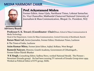 MEDIA HARMONY CHAIR
Prof. Achyutanand Mishra
Former Editor, Amar Ujala, Navbharat Times, Lokmat Samachar,
Ex. Vice Chancellor, Makhanlal Chaturved National University of
Journalism & Mass Communication, Bhopal. Ex. President, NUJ

Advisory Board:
Professor S. K. Tewari; (Coordinator- Chair)Dean, School of Mass Communication &
Media Technology,
Head of the Department, Centre for Mass Communication, Central University of Jharkhand, Ranchi

Ratan Mani Lal, Senior Journalist, Former Editor, Hindustan Times, Lucknow
& The Times of India, Lucknow

Asim Kumar Mitra, Former Joint Editor, Aajkal, Kolkata, West Bengal
Ramesh Naiyyer, Director, Granth Academy, Government of Chhattisgarh ,
Former Editor Dainik Bhaskar

N K Singh, Consulting Editor, Sadhna News, worked National Herald, The Pioneer ;
Newstime (Eenadu group). He had been running TV network of Eenadu Group since 1999.
Worked as Political Editor of ETV group, Delhi.

 