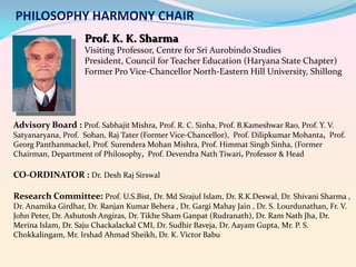 PHILOSOPHY HARMONY CHAIR
Prof. K. K. Sharma
Visiting Professor, Centre for Sri Aurobindo Studies
President, Council for Teacher Education (Haryana State Chapter)
Former Pro Vice-Chancellor North-Eastern Hill University, Shillong

Advisory Board : Prof. Sabhajit Mishra, Prof. R. C. Sinha, Prof. B.Kameshwar Rao, Prof. Y. V.
Satyanaryana, Prof. Sohan, Raj Tater (Former Vice-Chancellor), Prof. Dilipkumar Mohanta, Prof.
Georg Panthanmackel, Prof. Surendera Mohan Mishra, Prof. Himmat Singh Sinha, (Former
Chairman, Department of Philosophy, Prof. Devendra Nath Tiwari, Professor & Head

CO-ORDINATOR : Dr. Desh Raj Sirswal
Research Committee: Prof. U.S.Bist, Dr. Md Sirajul Islam, Dr. R.K.Deswal, Dr. Shivani Sharma ,
Dr. Anamika Girdhar, Dr. Ranjan Kumar Behera , Dr. Gargi Mahay Jain , Dr. S. Lourdunathan, Fr. V.
John Peter, Dr. Ashutosh Angiras, Dr. Tikhe Sham Ganpat (Rudranath), Dr. Ram Nath Jha, Dr.
Merina Islam, Dr. Saju Chackalackal CMI, Dr. Sudhir Baveja, Dr. Aayam Gupta, Mr. P. S.
Chokkalingam, Mr. Irshad Ahmad Sheikh, Dr. K. Victor Babu

 