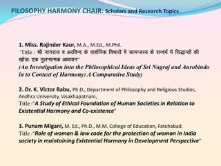 PILOSOPHY HARMONY CHAIR: Scholars and Research Topics

1. Miss. Rajinder Kaur, M.A., M.Ed., M.Phil.
^ Title : ^Jh ukxjkt o vjfoUn ds nk’kZfud fopkjksa esa lkeUtL; ds lUnHkZ esa fl)kUrksa dh
[kkst% ,d rqyukRed v/;;u^^
(An Investigation into the Philosophical Ideas of Sri Nagraj and Aurobindo
in to Context of Harmony: A Comparative Study)
2. Dr. K. Victor Babu, Ph.D., Department of Philosophy and Religious Studies,
Andhra University, Visakhapatnam,
Title :“A Study of Ethical Foundation of Human Societies in Relation to
Existential Harmony and Co-existence”

3. Punam Migani, M. Ed., Ph.D., M.M. College of Education, Fatehabad.
Title :“Role of woman & law code for the protection of woman in India
society in maintaining Existential Harmony in Development Perspective”

 