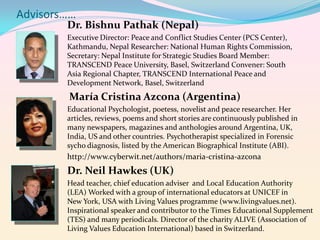 Advisors……

Dr. Bishnu Pathak (Nepal)
Executive Director: Peace and Conflict Studies Center (PCS Center),
Kathmandu, Nepal Researcher: National Human Rights Commission,
Secretary: Nepal Institute for Strategic Studies Board Member:
TRANSCEND Peace University, Basel, Switzerland Convener: South
Asia Regional Chapter, TRANSCEND International Peace and
Development Network, Basel, Switzerland

María Cristina Azcona (Argentina)
Educational Psychologist, poetess, novelist and peace researcher. Her
articles, reviews, poems and short stories are continuously published in
many newspapers, magazines and anthologies around Argentina, UK,
India, US and other countries. Psychotherapist specialized in Forensic
sycho diagnosis, listed by the American Biographical Institute (ABI).

http://www.cyberwit.net/authors/maria-cristina-azcona

Dr. Neil Hawkes (UK)
Head teacher, chief education adviser and Local Education Authority
(LEA) Worked with a group of international educators at UNICEF in
New York, USA with Living Values programme (www.livingvalues.net).
Inspirational speaker and contributor to the Times Educational Supplement
(TES) and many periodicals. Director of the charity ALIVE (Association of
Living Values Education International) based in Switzerland.

 