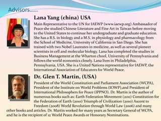 Advisors……
Lana Yang (china) USA
Main Representative to the UN for IAEWP (www.iaewp.org) Ambassador of
Peace she studied Chinese Literature and Fine Art in Taiwan before moving
to the United States to continue her undergraduate and graduate education.
She has a B.S. in biology and a M.S. in physiology and pharmacology from
the School of Medicine, University of California in San Diego. She has
trained with two Nobel Laureates in medicine, as well as several pioneer
scientists in cell and molecular biology. Lana has completed the studies in
Business Management at the Wharton chool, University of Pennsylvania and
follows the world economics closely. Lana lives in Philadelphia,
Pennsylvania, USA. She is a United Nations representative for IAEWP, the
International Association of Educators for World Peace.

Dr. Glen T. Martin, (USA)
President of the World Constitution and Parliament Association (WCPA),
President of the Institute on World Problems (IOWP),and President of
International Philosophers for Peace (IPPNO). Dr. Martin is the author of
numerous books such as: Earth Federation Movement (2011) Constitution for
the Federation of Earth (2010) Triumph of Civilization (2010) Ascent to
Freedom (2008) World Revolution through World Law (2006) and many
other books and articles. Dr. Martin worked for many years as Secretary General of WCPA,
and he is the recipient of 12 World Peace Awards or Honorary Nominations.

 