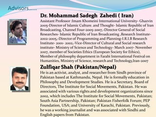 Advisors……
Dr. Mohammad Sadegh Zahedi ( Iran)
Assistant Professor :Imam Khomeini International University- Ghazvin
2005-Director of Islamic Culture. and Thought- Islamic Republic of Iran
Broadcasting, Channel Four-2005-2007,-Director General of Social
Researches- Islamic Republic of Iran Broadcasting ,Research Institute2002-2005,-Director of Programming and Planning-I.R.I.B Research
Institute- 2001- 2002,-Vice-Director of Cultural and Social research
institute- Ministry of Science and Technology- March 2007- November
2007, member of Societies Ethics (European Society for Ethics),
Member of philosophy department in Farabi International Festival on
Humanities, Ministry of Science, research and Technology,Iran-2007

Zulfiqar Shah (Pakistan/Nepal)
He is an activist, analyst, and researcher from Sindh province of
Pakistan based at Kathmandu, Nepal. He is formally education in
Philosophy and Development Studies. He is a Secretary, Board of
Directors, The Institute for Social Movements, Pakistan. He was
associated with various rights and development organizations since
2002, which includes The Institute for Social Movements, Pakistan;
South Asia Partnership, Pakistan; Pakistan Fisherfolk Forum; PEP
Foundation, USA; and University of Karachi, Pakistan. Previously,
he was a working journalist and was associated with Sindhi and
English papers from Pakistan.

 