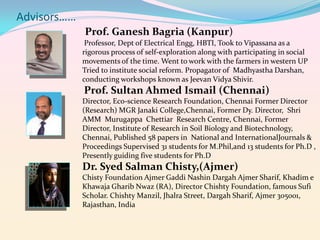 Advisors……
Prof. Ganesh Bagria (Kanpur)
Professor, Dept of Electrical Engg, HBTI, Took to Vipassana as a
rigorous process of self-exploration along with participating in social
movements of the time. Went to work with the farmers in western UP
Tried to institute social reform. Propagator of Madhyastha Darshan,
conducting workshops known as Jeevan Vidya Shivir.

Prof. Sultan Ahmed Ismail (Chennai)
Director, Eco-science Research Foundation, Chennai Former Director
(Research) MGR Janaki College,Chennai, Former Dy. Director, Shri
AMM Murugappa Chettiar Research Centre, Chennai, Former
Director, Institute of Research in Soil Biology and Biotechnology,
Chennai, Published 58 papers in National and InternationalJournals &
Proceedings Supervised 31 students for M.Phil,and 13 students for Ph.D ,
Presently guiding five students for Ph.D

Dr. Syed Salman Chisty,(Ajmer)
Chisty Foundation Ajmer Gaddi Nashin Dargah Ajmer Sharif, Khadim e
Khawaja Gharib Nwaz (RA), Director Chishty Foundation, famous Sufi
Scholar. Chishty Manzil, Jhalra Street, Dargah Sharif, Ajmer 305001,
Rajasthan, India

 