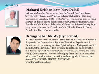 Advisors……
Maharaj Krishen Kaw (New Delhi)
IAS in 1964 Member Secretary of the 5th Central Pay Commission
Secretary (Civil Aviation) Principal Advisor (Education) Planning
Commission Secretary (HRD) in the Govt. of India.Since 2001 working
as Dean of the Sri Sathya Sai International Centre for Human Values
President of the Kashmir Education, Culture and Science Society From
2003 to 2009, he was the President of the All India Kashmiri Samaj
President of Poetry Society, India

Dr Yugandhar GR MS (Hyderabad)
Spiritual Teacher and a Pioneer in Transformational Medicine. General
Surgeon in the Conventional System of Medicine. Experiments &
Experiences in various segments of Spirituality and Metaphysics which
include Astral Travel, ESP, Past Lives etc Educate and transform the
mindsets as a part of Raising the Consciousness. Awakening the Hara
(Belly) Consciousness. Pioneer in bridging the mainstream medicine
with Inner Transformation, Intuition and energy Medicine and thus
formed TRANSFORMATIONAL MEDICINE
www.theworldunited.org

 