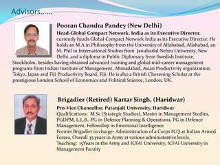 Advisors……
Pooran Chandra Pandey (New Delhi)
Head-Global Compact Network, India as its Executive Director.
currently heads Global Compact Network India as its Executive Director. He
holds an M.A in Philosophy from the University of Allahabad, Allahabad, an
M. Phil in International Studies from Jawaharlal Nehru University, New
Delhi, and a diploma in Public Diplomacy from Swedish Institute,
Stockholm, besides having obtained advanced training and global mid-career management
programs from Indian Institute of Management, Ahmadabad, Asian Productivity organization,
Tokyo, Japan and Fiji Productivity Board, Fiji. He is also a British Chevening Scholar at the
prestigious London School of Economics and Political Science, London, UK.

Brigadier (Retired) Kartar Singh, (Haridwar)
Pro-Vice Chancellor, Patanjali University, Haridwar
Qualifications: M.Sc (Strategic Studies), Master in Management Studies,
PGDPM, L.L.B., PG in Defence Planning & Operations, PG in Defence
Management, Fellowship in Emotional Intelligence
Former Brigadier in charge- Administration of a Corps H.Q at Indian Armed
Forces, Overall 35 years in Army at various administrative levels.
Teaching: 15Years in the Army and ICFAI University, ICFAI University in
Management Faculty

 