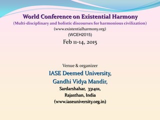 World Conference on Existential Harmony
(Multi-disciplinary and holistic discourses for harmonious civilization)
(www.existentialharmony.org)
(WCEH2015)

Feb 11-14, 2015

Venue & organizer

IASE Deemed University,
Gandhi Vidya Mandir,
Sardarshahar, 331401,
Rajasthan, India
(www.iaseuniversity.org.in)

 