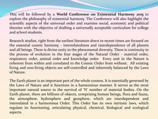 This will be followed by a World Conference on Existential Harmony 2015 to
explore the philosophy of existential harmony. The Conference will also highlight the
scientific aspects of the universal order and examine social, economic and political
theories with the objective of drafting a universally acceptable curriculum for college
and school students.
Research studies, right from the earliest literature down to recent times are focused on
the essential cosmic harmony - interrelatedness and interdependence of all planets
and all beings. There is divine unity in the phenomenal diversity. There is continuity in
the process of evolution in the four stages of the Natural Order - material order,
respiratory order, animal order and knowledge order. Every unit in the Nature is
coherent from within and correlated to the Cosmic Order from without. All existing
living and non-living objects are self-controlled and inherently balanced by the Laws
of Nature.
The Earth planet is an important part of the whole cosmos. It is essentially governed by
the Laws of Nature and it functions in a harmonious manner. It serves as the most
important natural source to the survival of ‘N’ number of material bodies. On the
Earth planet, there are billions of objects, comprising human beings, flora and fauna,
the atmosphere, hydrosphere and geosphere, which are interdependent and
interrelated in a harmonious Order. This Order has its own intrinsic laws, which
regulate its functioning, articulating physical, chemical, biological and ecological
aspects.

 