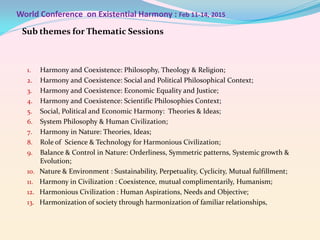 World Conference on Existential Harmony : Feb 11-14, 2015
Sub themes for Thematic Sessions

1.
2.
3.
4.
5.
6.
7.
8.
9.
10.
11.
12.

13.

Harmony and Coexistence: Philosophy, Theology & Religion;
Harmony and Coexistence: Social and Political Philosophical Context;
Harmony and Coexistence: Economic Equality and Justice;
Harmony and Coexistence: Scientific Philosophies Context;
Social, Political and Economic Harmony: Theories & Ideas;
System Philosophy & Human Civilization;
Harmony in Nature: Theories, Ideas;
Role of Science & Technology for Harmonious Civilization;
Balance & Control in Nature: Orderliness, Symmetric patterns, Systemic growth &
Evolution;
Nature & Environment : Sustainability, Perpetuality, Cyclicity, Mutual fulfillment;
Harmony in Civilization : Coexistence, mutual complimentarily, Humanism;
Harmonious Civilization : Human Aspirations, Needs and Objective;
Harmonization of society through harmonization of familiar relationships,

 