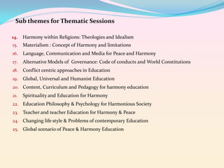 Sub themes for Thematic Sessions
14.

Harmony within Religions: Theologies and Idealism

15.

Materialism : Concept of Harmony and limitations

16.

Language, Communication and Media for Peace and Harmony

17.

Alternative Models of Governance: Code of conducts and World Constitutions

18.

Conflict centric approaches in Education

19.

Global, Universal and Humanist Education

20. Content, Curriculum and Pedagogy for harmony education
21.

Spirituality and Education for Harmony

22. Education Philosophy & Psychology for Harmonious Society
23. Teacher and teacher Education for Harmony & Peace
24. Changing life style & Problems of contemporary Education
25. Global scenario of Peace & Harmony Education

 