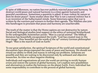 In spite of differences, no nation has ever publicly rejected peace and harmony. To
destruct world peace and natural harmony is a crime against humanity and
peaceful coexistence. Sometimes a question is asked: Is man violent by nature or
does he desire peace? Some studies show that War is not a natural instinct but it
is an invention of the hallucinated minds. Some historians opine that war is
written by the warriors and winners to further their agenda. The Nihilists also join
this bandwagon to proclaim that peace and harmony are unachievable.
The truth of the matter is that the Homo sapiens are not destructive by nature.
Social and biological studies lend support to the ethics of universal brotherhood.
In the unforgettable Aristotelian axiom: “Man is a social animal.” The biblical
literature has beautifully encapsulated the truth: “God has created man in His
own image.” How beautiful are the words of the 19th century German philosopher
Hegel: “Man is the march of God on Earth.”
To our great satisfaction, the spiritual Scriptures of the world and constitutional
documents have always espoused the cause of peace and harmony. We should not
retard our ability to think and reason in solving our problems. Solutions are
possible and they are waiting to be discovered only by unbiased and objective
researches. Its time we shun negative thinking.
Individuals and organizations all over the world are striving to rectify human
errors and restore the system of global harmony. Let’s explore new possibilities
and alternatives to realize the harmony on the planet Earth. Every individual has
some responsibility to contribute to the process of global harmony.

 