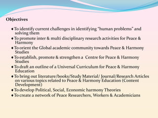 Objectives
To identify current challenges in identifying “human problems” and
solving them
To promote inter & multi disciplinary research activities for Peace &
Harmony
To orient the Global academic community towards Peace & Harmony
Studies
To establish, promote & strengthen a Centre for Peace & Harmony
Studies
To draft an outline of a Universal Curriculum for Peace & Harmony
Education
To bring out literature/books/Study Material/ Journal/Research Articles
on various topics related to Peace & Harmony Education (Content
Development)
To develop Political, Social, Economic harmony Theories
To create a network of Peace Researchers, Workers & Academicians

 