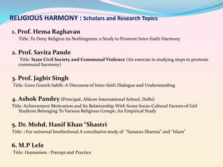 RELIGIOUS HARMONY : Scholars and Research Topics
1. Prof. Hema Raghavan
Title: To Deny Religion its Nothingness; a Study to Promote Inter-Faith Harmony

2. Prof. Savita Pande
Title: State Civil Society and Communal Violence (An exercise in studying steps to promote
communal harmony)

3. Prof. Jagbir Singh
Title: Guru Granth Sahib: A Discourse of Inter-faith Dialogue and Understanding

4. Ashok Pandey (Principal, Ahlcon International School, Delhi)
Title: Achievement Motivation and Its Relationship With Some Socio-Cultural Factors of Girl
Students Belonging To Various Religious Groups: An Empirical Study

5. Dr. Mohd. Hanif Khan “Shastri
Title: : For universal brotherhood A conciliative study of “Sanatan Sharma” and “Islam”

6. M.P Lele
Title: Humanism : Precept and Practice

 