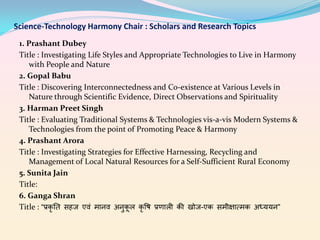 Science-Technology Harmony Chair : Scholars and Research Topics
1. Prashant Dubey
Title : Investigating Life Styles and Appropriate Technologies to Live in Harmony
with People and Nature
2. Gopal Babu
Title : Discovering Interconnectedness and Co-existence at Various Levels in
Nature through Scientific Evidence, Direct Observations and Spirituality
3. Harman Preet Singh
Title : Evaluating Traditional Systems & Technologies vis-a-vis Modern Systems &
Technologies from the point of Promoting Peace & Harmony
4. Prashant Arora
Title : Investigating Strategies for Effective Harnessing, Recycling and
Management of Local Natural Resources for a Self-Sufficient Rural Economy
5. Sunita Jain
Title:
6. Ganga Shran
Title : “प्रकृ ति सहज एवं मानव अनुकूल कृषि प्रणाली की खोज-एक समीक्षात्मक अध्ययन”

 