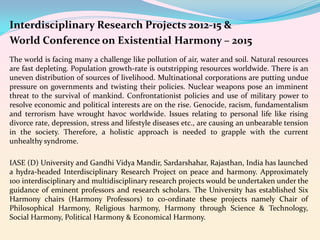 Interdisciplinary Research Projects 2012-15 &
World Conference on Existential Harmony – 2015
The world is facing many a challenge like pollution of air, water and soil. Natural resources
are fast depleting. Population growth-rate is outstripping resources worldwide. There is an
uneven distribution of sources of livelihood. Multinational corporations are putting undue
pressure on governments and twisting their policies. Nuclear weapons pose an imminent
threat to the survival of mankind. Confrontationist policies and use of military power to
resolve economic and political interests are on the rise. Genocide, racism, fundamentalism
and terrorism have wrought havoc worldwide. Issues relating to personal life like rising
divorce rate, depression, stress and lifestyle diseases etc., are causing an unbearable tension
in the society. Therefore, a holistic approach is needed to grapple with the current
unhealthy syndrome.
IASE (D) University and Gandhi Vidya Mandir, Sardarshahar, Rajasthan, India has launched
a hydra-headed Interdisciplinary Research Project on peace and harmony. Approximately
100 interdisciplinary and multidisciplinary research projects would be undertaken under the
guidance of eminent professors and research scholars. The University has established Six
Harmony chairs (Harmony Professors) to co-ordinate these projects namely Chair of
Philosophical Harmony, Religious harmony, Harmony through Science & Technology,
Social Harmony, Political Harmony & Economical Harmony.

 