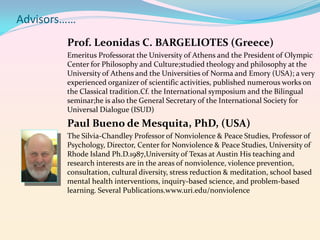 Advisors……
Prof. Leonidas C. BARGELIOTES (Greece)
Emeritus Professorat the University of Athens and the President of Olympic
Center for Philosophy and Culture;studied theology and philosophy at the
University of Athens and the Universities of Norma and Emory (USA); a very
experienced organizer of scientific activities, published numerous works on
the Classical tradition.Cf. the International symposium and the Bilingual
seminar;he is also the General Secretary of the International Society for
Universal Dialogue (ISUD)

Paul Bueno de Mesquita, PhD, (USA)
The Silvia-Chandley Professor of Nonviolence & Peace Studies, Professor of
Psychology, Director, Center for Nonviolence & Peace Studies, University of
Rhode Island Ph.D.1987,University of Texas at Austin His teaching and
research interests are in the areas of nonviolence, violence prevention,
consultation, cultural diversity, stress reduction & meditation, school based
mental health interventions, inquiry-based science, and problem-based
learning. Several Publications.www.uri.edu/nonviolence

 