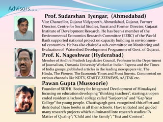 Advisors……
Prof. Sudarshan Iyengar, (Ahmedabad)
Vice Chancellor, Gujarat Vidyapeeth, Ahmedabad, Gujarat, Former
Director, Centre for Social Studies, Surat and Former Director, Gujarat
Institute of Development Research. He has been a member of the
Environmental Economics Research Committee (EERC) of the World
Bank supported national project on capacity building in environmental economics. He has also chaired a sub‐committee on Monitoring and
Evaluation of Watershed Development Programme of Govt. of Gujarat.

Prof. K. Nageshwar (Hyderabad)
Member of Andhra Pradesh Legislative Council, Professor in the Department
of Journalism, Osmania University.Worked at Indian Express and the Times
of India groups, published articles in the leading newspapers viz. The
Hindu, The Pioneer, The Economic Times and Front line etc. Commented on
various channels like NDTV, STARTV, ZEENEWS, AAJ TAK etc.

Pawan Gupta (Mussoorie)
Founder of SIDH( Society for Integrated Development of Himalayas)
focusing on education developing “thinking teachers”, starting an open
ended residential school/ college called “Sanjeevani” and “Gap Year
College” for young people. Chattisgargh govt. recognized this effort and
distributed these books in all their schools. Have initiated and guided
many research projects which culminated into research studies: “A
Matter of Quality”; “Child and the Family”; “Text and Context”.

 