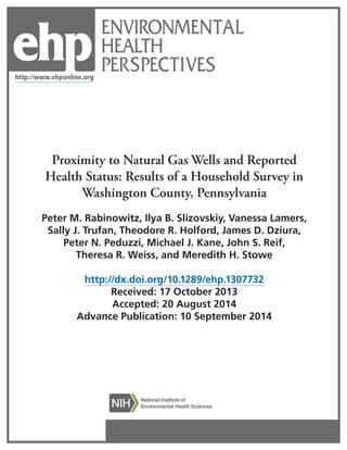 ENVIRONMENTAL 
HEALTH 
PERSPECTIVES 
Proximity to Natural Gas Wells and Reported Health Status: Results of a Household Survey in Washington County, Pennsylvania 
Peter M. Rabinowitz, Ilya B. Slizovskiy, Vanessa Lamers, 
Sally J. Trufan, Theodore R. Holford, James D. Dziura, 
Peter N. Peduzzi, Michael J. Kane, John S. Reif, 
Theresa R. Weiss, and Meredith H. Stowe 
http://dx.doi.org/10.1289/ehp.1307732 
Received: 17 October 2013 
Accepted: 20 August 2014 
Advance Publication: 10 September 2014 
http://www.ehponline.org 
ehp 
 