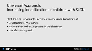 Universal Approach:
Increasing identification of children with SLCN
Staff Training is invaluable. Increase awareness and knowledge of:
• Developmental milestones
• How children with SLCN present in the classroom
• Use of screening tools
Follow us: @ehp_uk
 