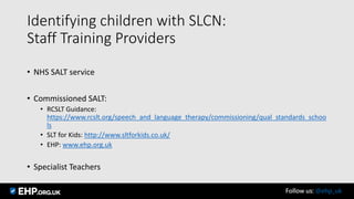 Identifying children with SLCN:
Staff Training Providers
• NHS SALT service
• Commissioned SALT:
• RCSLT Guidance:
https://www.rcslt.org/speech_and_language_therapy/commissioning/qual_standards_schoo
ls
• SLT for Kids: http://www.sltforkids.co.uk/
• EHP: www.ehp.org.uk
• Specialist Teachers
Follow us: @ehp_uk
 