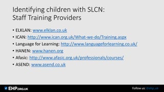 Identifying children with SLCN:
Staff Training Providers
• ELKLAN: www.elklan.co.uk
• ICAN: http://www.ican.org.uk/What-we-do/Training.aspx
• Language for Learning: http://www.languageforlearning.co.uk/
• HANEN: www.hanen.org
• Afasic: http://www.afasic.org.uk/professionals/courses/
• ASEND: www.asend.co.uk
Follow us: @ehp_uk
 