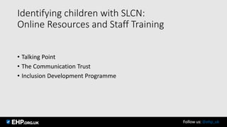 Identifying children with SLCN:
Online Resources and Staff Training
• Talking Point
• The Communication Trust
• Inclusion Development Programme
Follow us: @ehp_uk
 