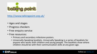 http://www.talkingpoint.org.uk/
• Ages and stages
• Progress checkers
• Free enquiry service
• Free resources:
• Primary and secondary milestone posters.
• Universally Speaking booklets. Universally Speaking is a series of booklets for
anyone who works with children and young people. The booklets show where
children should be with their communication skills at any given age.
Follow us: @ehp_uk
 